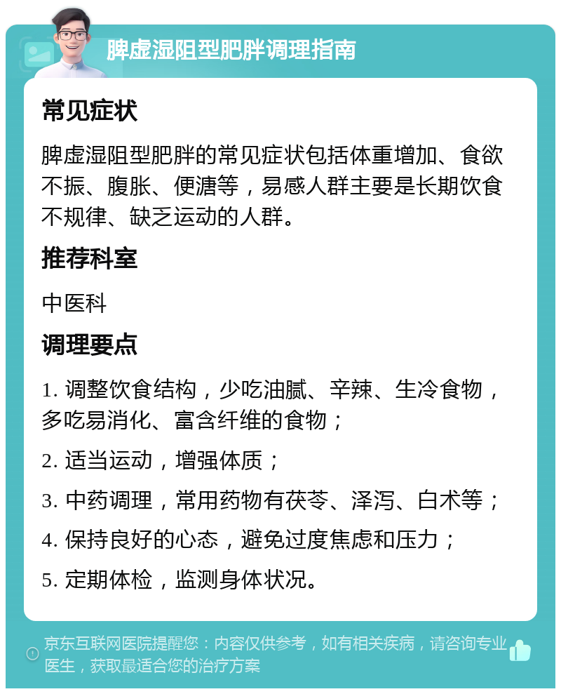 脾虚湿阻型肥胖调理指南 常见症状 脾虚湿阻型肥胖的常见症状包括体重增加、食欲不振、腹胀、便溏等，易感人群主要是长期饮食不规律、缺乏运动的人群。 推荐科室 中医科 调理要点 1. 调整饮食结构，少吃油腻、辛辣、生冷食物，多吃易消化、富含纤维的食物； 2. 适当运动，增强体质； 3. 中药调理，常用药物有茯苓、泽泻、白术等； 4. 保持良好的心态，避免过度焦虑和压力； 5. 定期体检，监测身体状况。