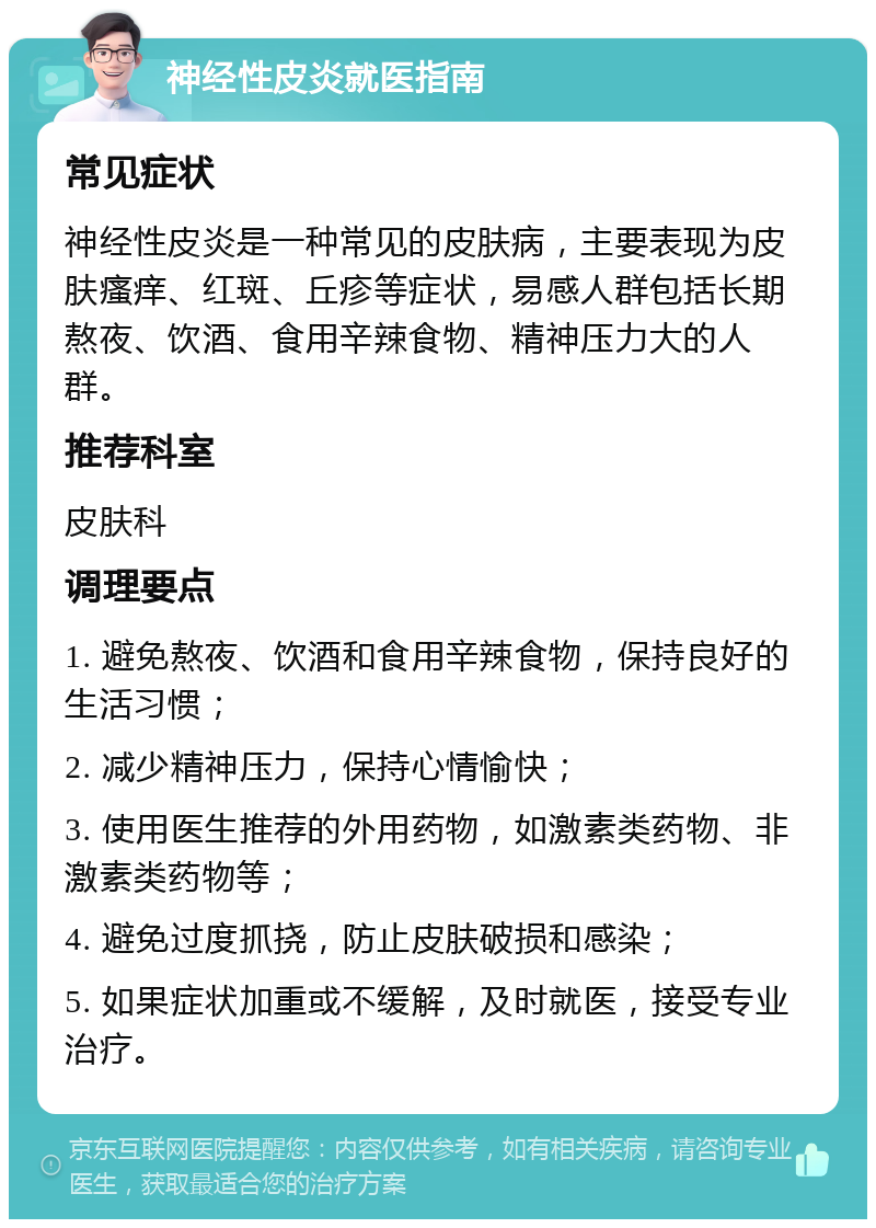 神经性皮炎就医指南 常见症状 神经性皮炎是一种常见的皮肤病，主要表现为皮肤瘙痒、红斑、丘疹等症状，易感人群包括长期熬夜、饮酒、食用辛辣食物、精神压力大的人群。 推荐科室 皮肤科 调理要点 1. 避免熬夜、饮酒和食用辛辣食物，保持良好的生活习惯； 2. 减少精神压力，保持心情愉快； 3. 使用医生推荐的外用药物，如激素类药物、非激素类药物等； 4. 避免过度抓挠，防止皮肤破损和感染； 5. 如果症状加重或不缓解，及时就医，接受专业治疗。