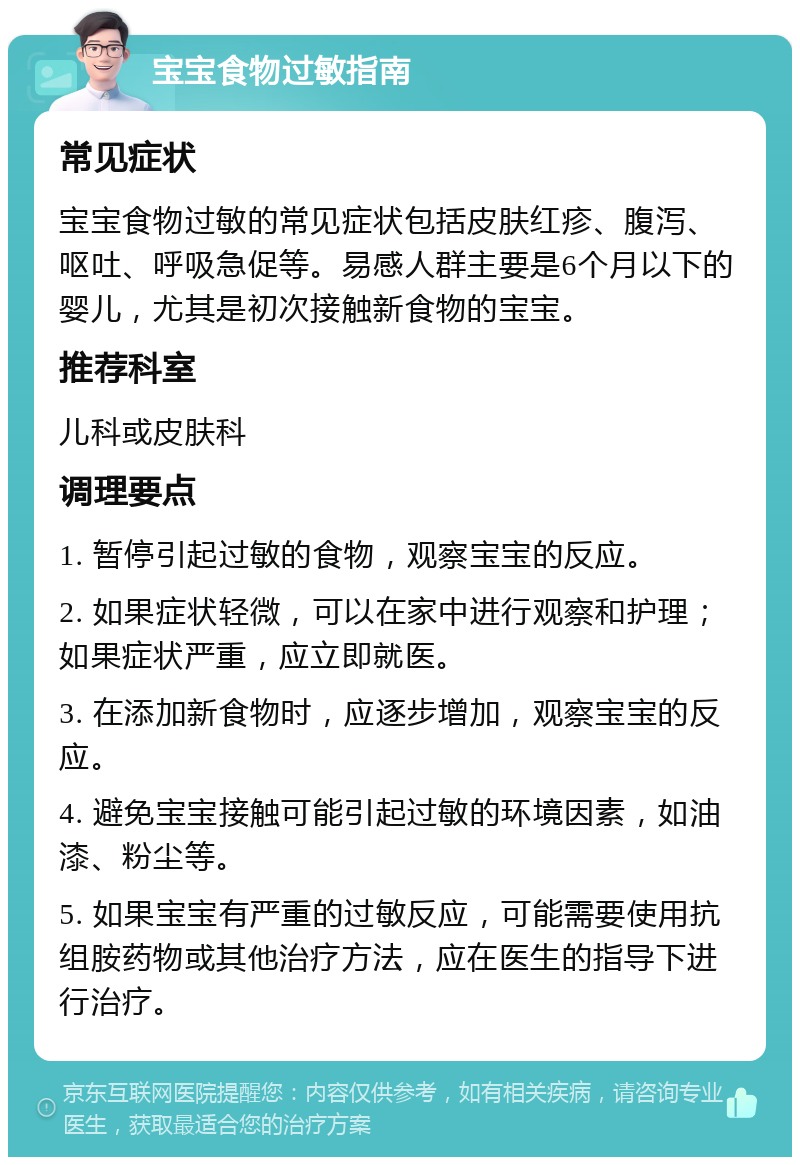 宝宝食物过敏指南 常见症状 宝宝食物过敏的常见症状包括皮肤红疹、腹泻、呕吐、呼吸急促等。易感人群主要是6个月以下的婴儿，尤其是初次接触新食物的宝宝。 推荐科室 儿科或皮肤科 调理要点 1. 暂停引起过敏的食物，观察宝宝的反应。 2. 如果症状轻微，可以在家中进行观察和护理；如果症状严重，应立即就医。 3. 在添加新食物时，应逐步增加，观察宝宝的反应。 4. 避免宝宝接触可能引起过敏的环境因素，如油漆、粉尘等。 5. 如果宝宝有严重的过敏反应，可能需要使用抗组胺药物或其他治疗方法，应在医生的指导下进行治疗。