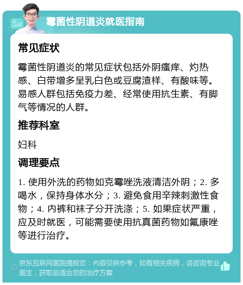 霉菌性阴道炎就医指南 常见症状 霉菌性阴道炎的常见症状包括外阴瘙痒、灼热感、白带增多呈乳白色或豆腐渣样、有酸味等。易感人群包括免疫力差、经常使用抗生素、有脚气等情况的人群。 推荐科室 妇科 调理要点 1. 使用外洗的药物如克霉唑洗液清洁外阴；2. 多喝水，保持身体水分；3. 避免食用辛辣刺激性食物；4. 内裤和袜子分开洗涤；5. 如果症状严重，应及时就医，可能需要使用抗真菌药物如氟康唑等进行治疗。