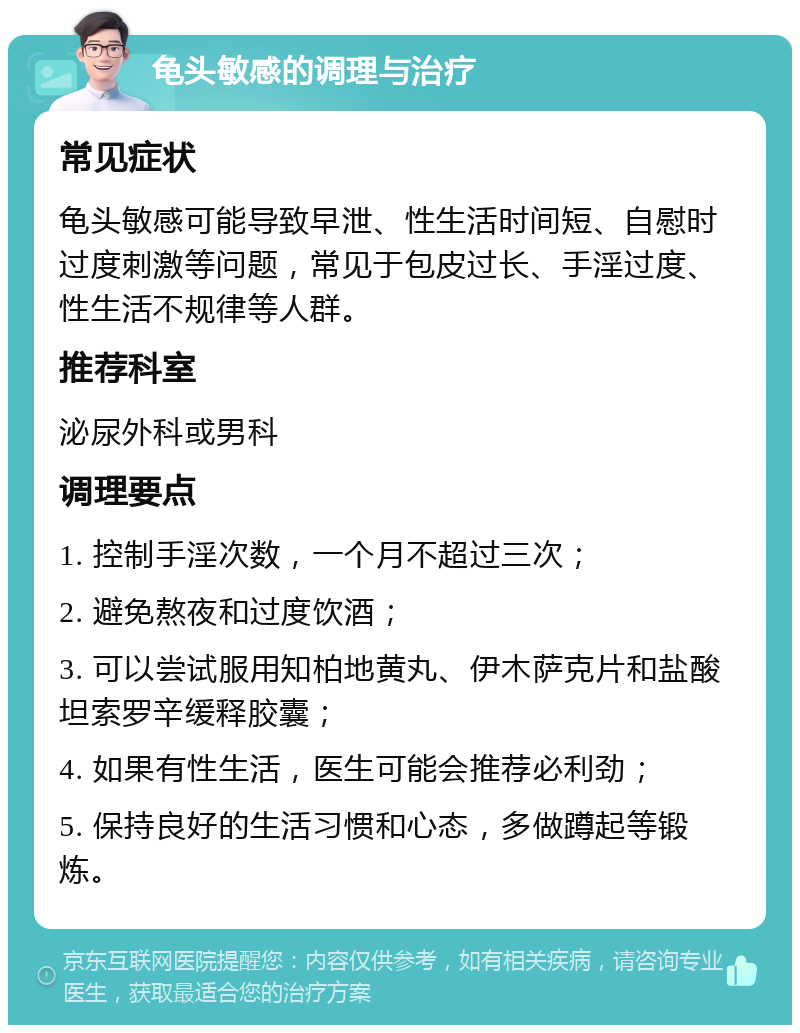 龟头敏感的调理与治疗 常见症状 龟头敏感可能导致早泄、性生活时间短、自慰时过度刺激等问题，常见于包皮过长、手淫过度、性生活不规律等人群。 推荐科室 泌尿外科或男科 调理要点 1. 控制手淫次数，一个月不超过三次； 2. 避免熬夜和过度饮酒； 3. 可以尝试服用知柏地黄丸、伊木萨克片和盐酸坦索罗辛缓释胶囊； 4. 如果有性生活，医生可能会推荐必利劲； 5. 保持良好的生活习惯和心态，多做蹲起等锻炼。