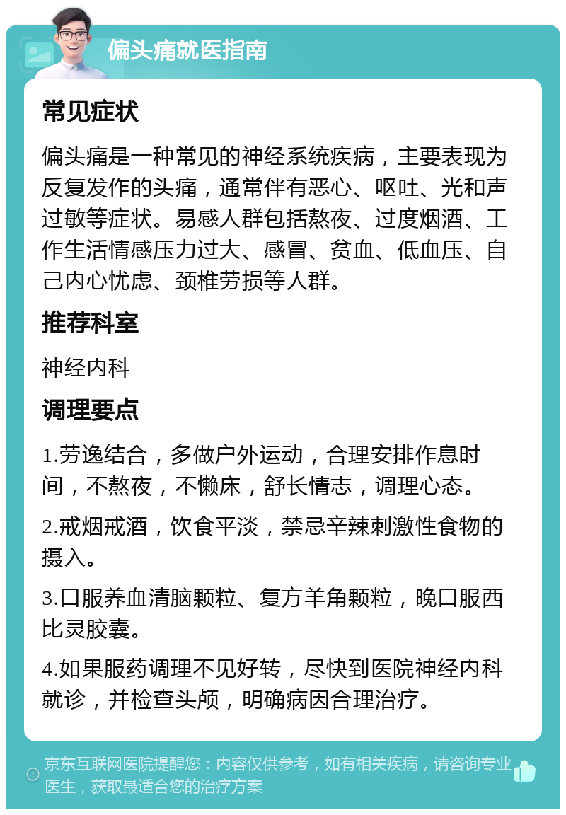 偏头痛就医指南 常见症状 偏头痛是一种常见的神经系统疾病，主要表现为反复发作的头痛，通常伴有恶心、呕吐、光和声过敏等症状。易感人群包括熬夜、过度烟酒、工作生活情感压力过大、感冒、贫血、低血压、自己内心忧虑、颈椎劳损等人群。 推荐科室 神经内科 调理要点 1.劳逸结合，多做户外运动，合理安排作息时间，不熬夜，不懒床，舒长情志，调理心态。 2.戒烟戒酒，饮食平淡，禁忌辛辣刺激性食物的摄入。 3.口服养血清脑颗粒、复方羊角颗粒，晚口服西比灵胶囊。 4.如果服药调理不见好转，尽快到医院神经内科就诊，并检查头颅，明确病因合理治疗。