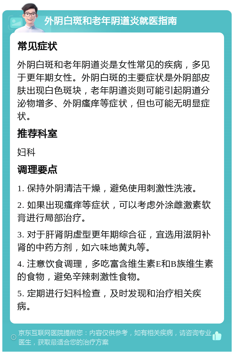 外阴白斑和老年阴道炎就医指南 常见症状 外阴白斑和老年阴道炎是女性常见的疾病，多见于更年期女性。外阴白斑的主要症状是外阴部皮肤出现白色斑块，老年阴道炎则可能引起阴道分泌物增多、外阴瘙痒等症状，但也可能无明显症状。 推荐科室 妇科 调理要点 1. 保持外阴清洁干燥，避免使用刺激性洗液。 2. 如果出现瘙痒等症状，可以考虑外涂雌激素软膏进行局部治疗。 3. 对于肝肾阴虚型更年期综合征，宜选用滋阴补肾的中药方剂，如六味地黄丸等。 4. 注意饮食调理，多吃富含维生素E和B族维生素的食物，避免辛辣刺激性食物。 5. 定期进行妇科检查，及时发现和治疗相关疾病。