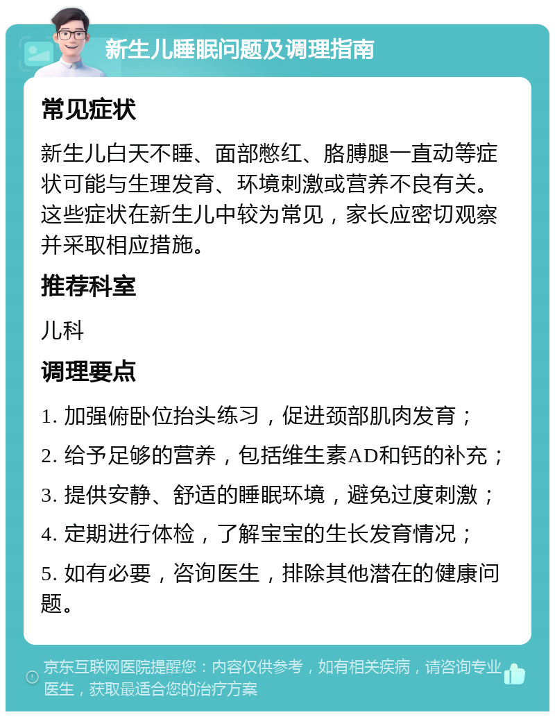 新生儿睡眠问题及调理指南 常见症状 新生儿白天不睡、面部憋红、胳膊腿一直动等症状可能与生理发育、环境刺激或营养不良有关。这些症状在新生儿中较为常见，家长应密切观察并采取相应措施。 推荐科室 儿科 调理要点 1. 加强俯卧位抬头练习，促进颈部肌肉发育； 2. 给予足够的营养，包括维生素AD和钙的补充； 3. 提供安静、舒适的睡眠环境，避免过度刺激； 4. 定期进行体检，了解宝宝的生长发育情况； 5. 如有必要，咨询医生，排除其他潜在的健康问题。