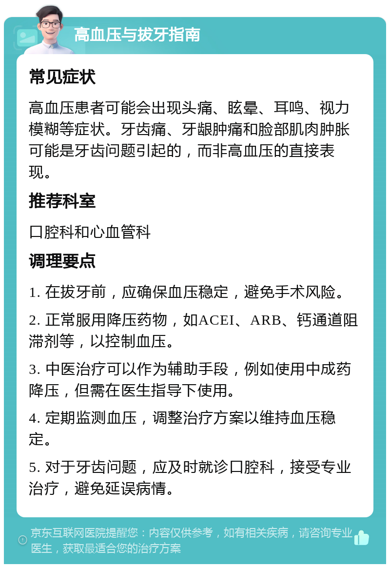 高血压与拔牙指南 常见症状 高血压患者可能会出现头痛、眩晕、耳鸣、视力模糊等症状。牙齿痛、牙龈肿痛和脸部肌肉肿胀可能是牙齿问题引起的，而非高血压的直接表现。 推荐科室 口腔科和心血管科 调理要点 1. 在拔牙前，应确保血压稳定，避免手术风险。 2. 正常服用降压药物，如ACEI、ARB、钙通道阻滞剂等，以控制血压。 3. 中医治疗可以作为辅助手段，例如使用中成药降压，但需在医生指导下使用。 4. 定期监测血压，调整治疗方案以维持血压稳定。 5. 对于牙齿问题，应及时就诊口腔科，接受专业治疗，避免延误病情。