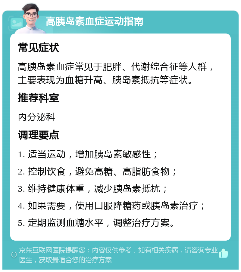 高胰岛素血症运动指南 常见症状 高胰岛素血症常见于肥胖、代谢综合征等人群，主要表现为血糖升高、胰岛素抵抗等症状。 推荐科室 内分泌科 调理要点 1. 适当运动，增加胰岛素敏感性； 2. 控制饮食，避免高糖、高脂肪食物； 3. 维持健康体重，减少胰岛素抵抗； 4. 如果需要，使用口服降糖药或胰岛素治疗； 5. 定期监测血糖水平，调整治疗方案。