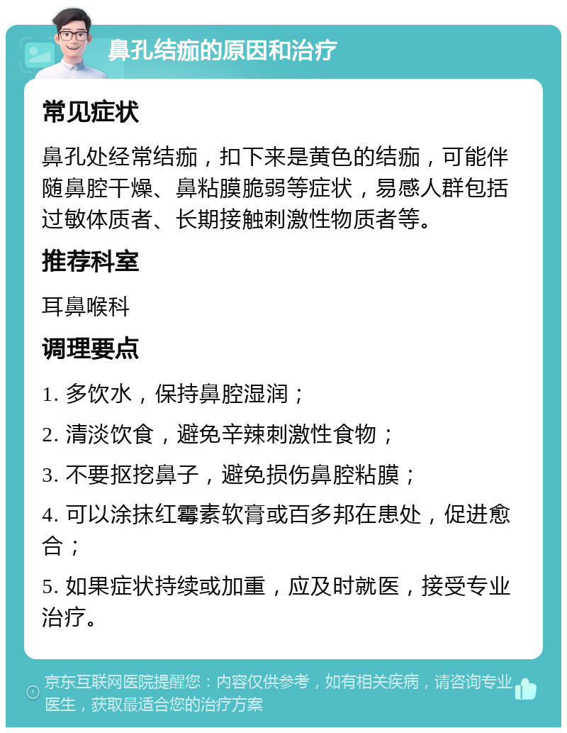 鼻孔结痂的原因和治疗 常见症状 鼻孔处经常结痂，扣下来是黄色的结痂，可能伴随鼻腔干燥、鼻粘膜脆弱等症状，易感人群包括过敏体质者、长期接触刺激性物质者等。 推荐科室 耳鼻喉科 调理要点 1. 多饮水，保持鼻腔湿润； 2. 清淡饮食，避免辛辣刺激性食物； 3. 不要抠挖鼻子，避免损伤鼻腔粘膜； 4. 可以涂抹红霉素软膏或百多邦在患处，促进愈合； 5. 如果症状持续或加重，应及时就医，接受专业治疗。