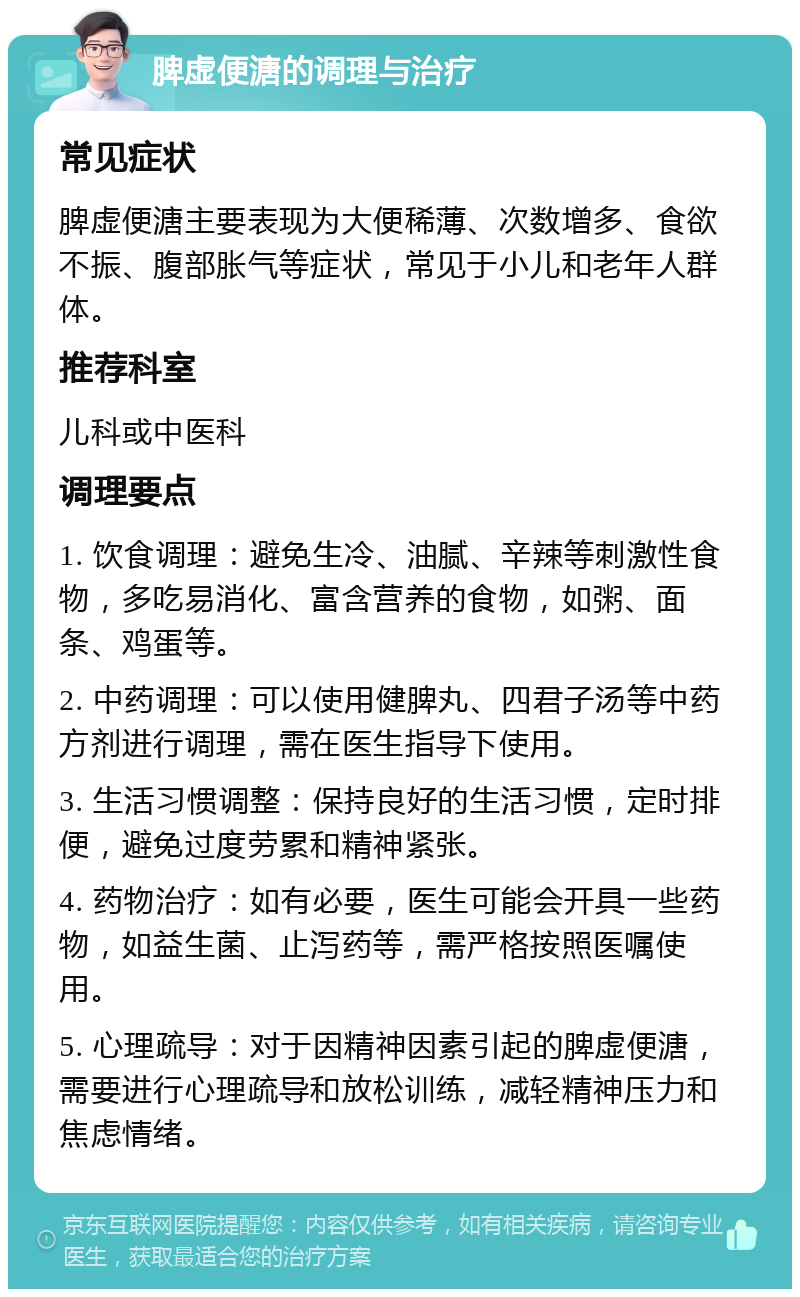 脾虚便溏的调理与治疗 常见症状 脾虚便溏主要表现为大便稀薄、次数增多、食欲不振、腹部胀气等症状，常见于小儿和老年人群体。 推荐科室 儿科或中医科 调理要点 1. 饮食调理：避免生冷、油腻、辛辣等刺激性食物，多吃易消化、富含营养的食物，如粥、面条、鸡蛋等。 2. 中药调理：可以使用健脾丸、四君子汤等中药方剂进行调理，需在医生指导下使用。 3. 生活习惯调整：保持良好的生活习惯，定时排便，避免过度劳累和精神紧张。 4. 药物治疗：如有必要，医生可能会开具一些药物，如益生菌、止泻药等，需严格按照医嘱使用。 5. 心理疏导：对于因精神因素引起的脾虚便溏，需要进行心理疏导和放松训练，减轻精神压力和焦虑情绪。