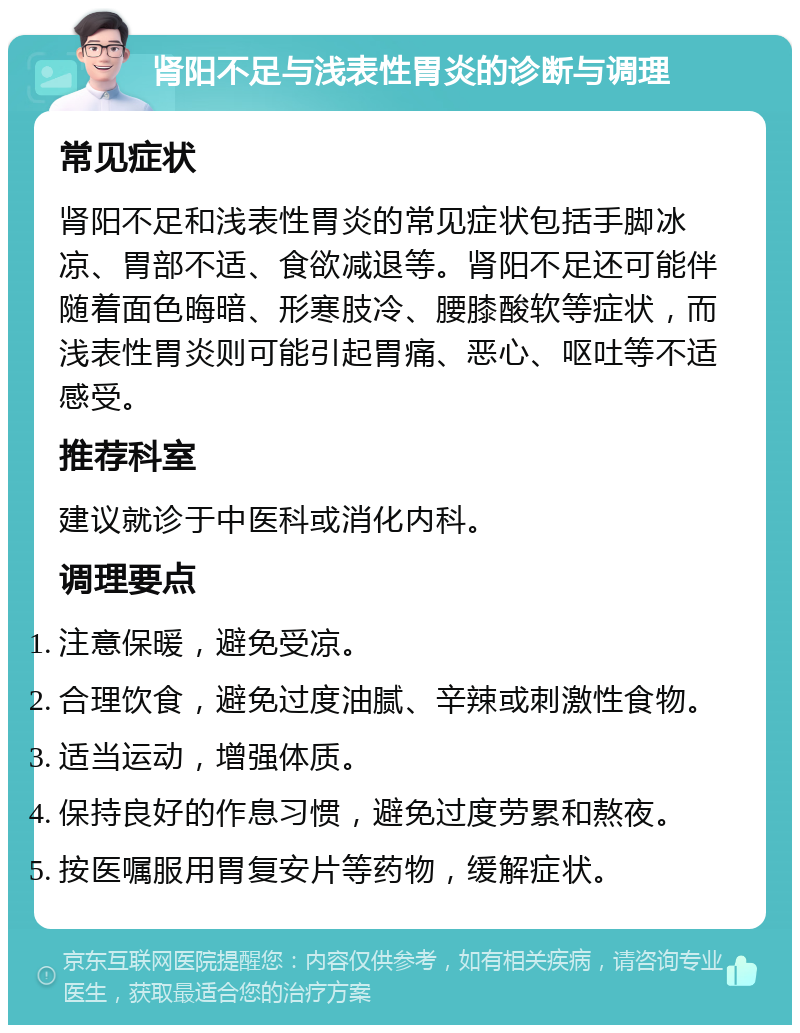 肾阳不足与浅表性胃炎的诊断与调理 常见症状 肾阳不足和浅表性胃炎的常见症状包括手脚冰凉、胃部不适、食欲减退等。肾阳不足还可能伴随着面色晦暗、形寒肢冷、腰膝酸软等症状，而浅表性胃炎则可能引起胃痛、恶心、呕吐等不适感受。 推荐科室 建议就诊于中医科或消化内科。 调理要点 注意保暖，避免受凉。 合理饮食，避免过度油腻、辛辣或刺激性食物。 适当运动，增强体质。 保持良好的作息习惯，避免过度劳累和熬夜。 按医嘱服用胃复安片等药物，缓解症状。