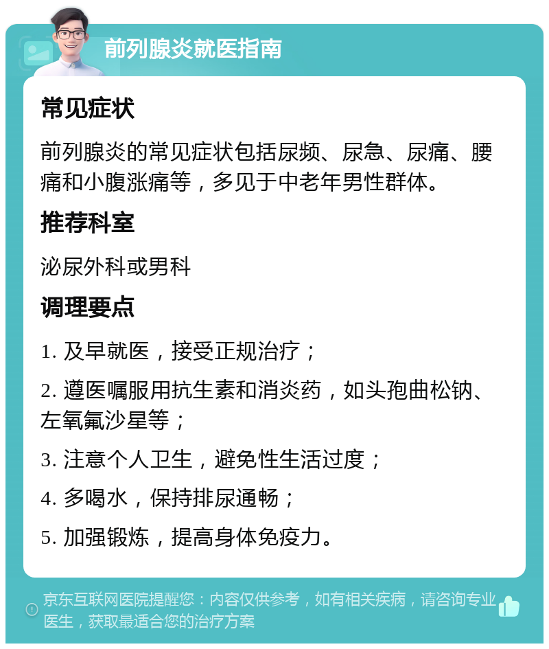 前列腺炎就医指南 常见症状 前列腺炎的常见症状包括尿频、尿急、尿痛、腰痛和小腹涨痛等，多见于中老年男性群体。 推荐科室 泌尿外科或男科 调理要点 1. 及早就医，接受正规治疗； 2. 遵医嘱服用抗生素和消炎药，如头孢曲松钠、左氧氟沙星等； 3. 注意个人卫生，避免性生活过度； 4. 多喝水，保持排尿通畅； 5. 加强锻炼，提高身体免疫力。