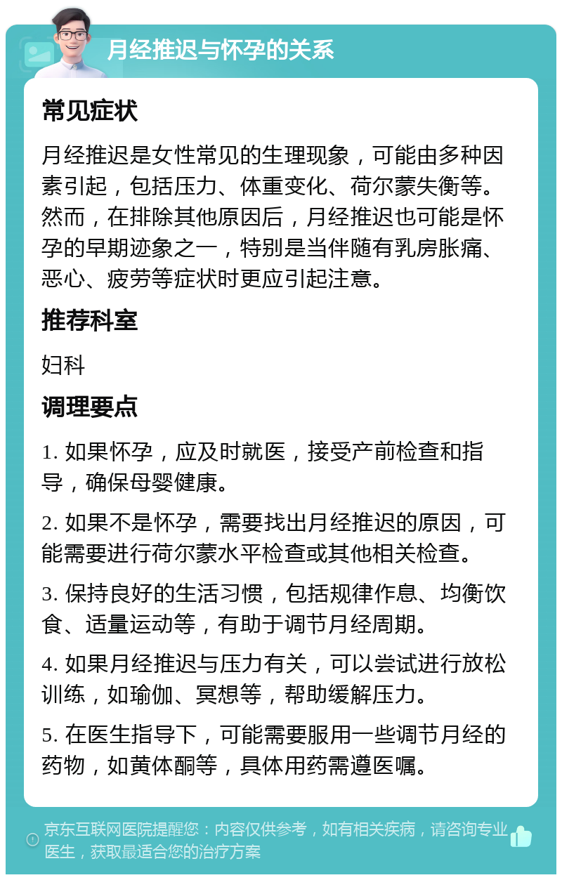 月经推迟与怀孕的关系 常见症状 月经推迟是女性常见的生理现象，可能由多种因素引起，包括压力、体重变化、荷尔蒙失衡等。然而，在排除其他原因后，月经推迟也可能是怀孕的早期迹象之一，特别是当伴随有乳房胀痛、恶心、疲劳等症状时更应引起注意。 推荐科室 妇科 调理要点 1. 如果怀孕，应及时就医，接受产前检查和指导，确保母婴健康。 2. 如果不是怀孕，需要找出月经推迟的原因，可能需要进行荷尔蒙水平检查或其他相关检查。 3. 保持良好的生活习惯，包括规律作息、均衡饮食、适量运动等，有助于调节月经周期。 4. 如果月经推迟与压力有关，可以尝试进行放松训练，如瑜伽、冥想等，帮助缓解压力。 5. 在医生指导下，可能需要服用一些调节月经的药物，如黄体酮等，具体用药需遵医嘱。