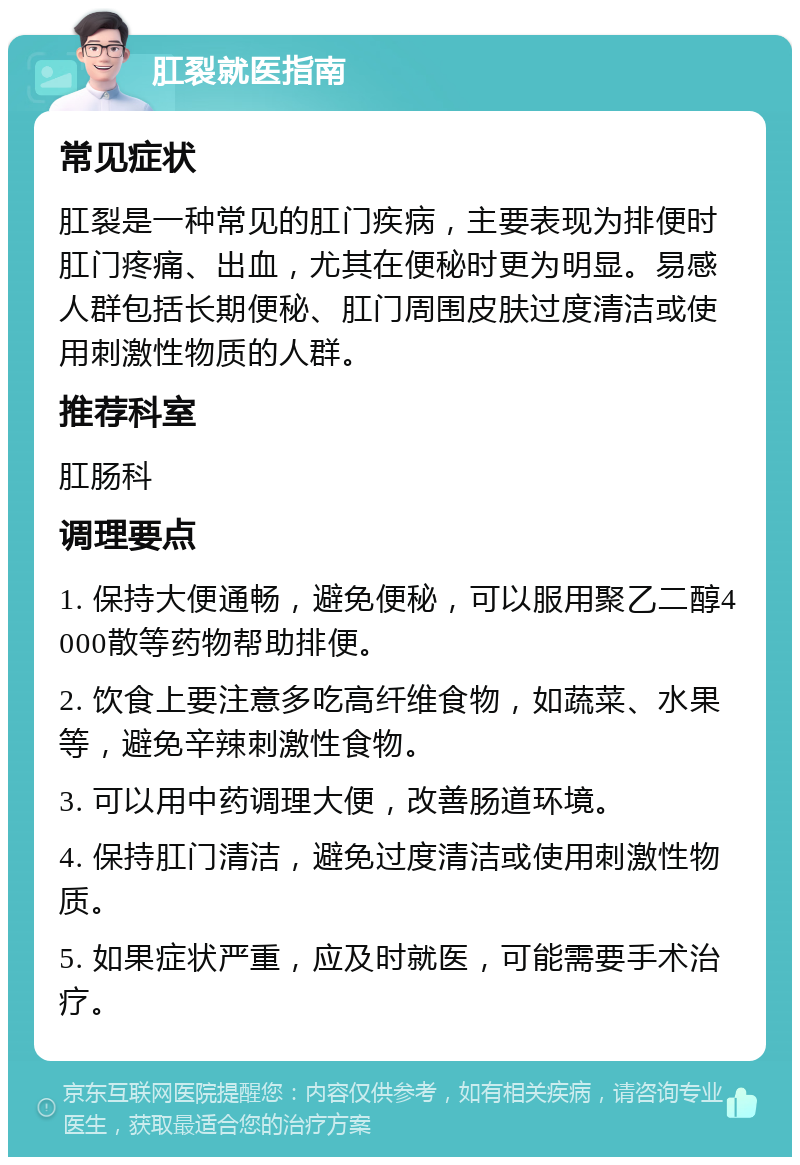 肛裂就医指南 常见症状 肛裂是一种常见的肛门疾病，主要表现为排便时肛门疼痛、出血，尤其在便秘时更为明显。易感人群包括长期便秘、肛门周围皮肤过度清洁或使用刺激性物质的人群。 推荐科室 肛肠科 调理要点 1. 保持大便通畅，避免便秘，可以服用聚乙二醇4000散等药物帮助排便。 2. 饮食上要注意多吃高纤维食物，如蔬菜、水果等，避免辛辣刺激性食物。 3. 可以用中药调理大便，改善肠道环境。 4. 保持肛门清洁，避免过度清洁或使用刺激性物质。 5. 如果症状严重，应及时就医，可能需要手术治疗。