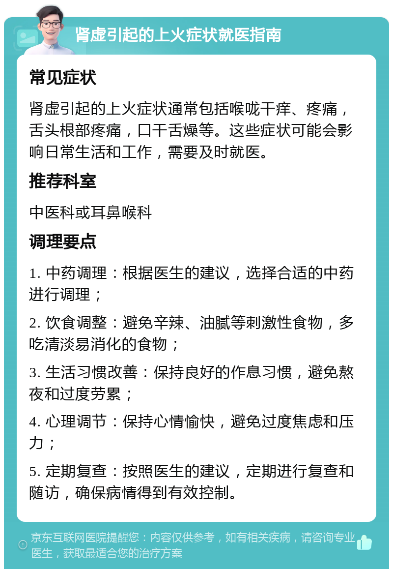 肾虚引起的上火症状就医指南 常见症状 肾虚引起的上火症状通常包括喉咙干痒、疼痛，舌头根部疼痛，口干舌燥等。这些症状可能会影响日常生活和工作，需要及时就医。 推荐科室 中医科或耳鼻喉科 调理要点 1. 中药调理：根据医生的建议，选择合适的中药进行调理； 2. 饮食调整：避免辛辣、油腻等刺激性食物，多吃清淡易消化的食物； 3. 生活习惯改善：保持良好的作息习惯，避免熬夜和过度劳累； 4. 心理调节：保持心情愉快，避免过度焦虑和压力； 5. 定期复查：按照医生的建议，定期进行复查和随访，确保病情得到有效控制。