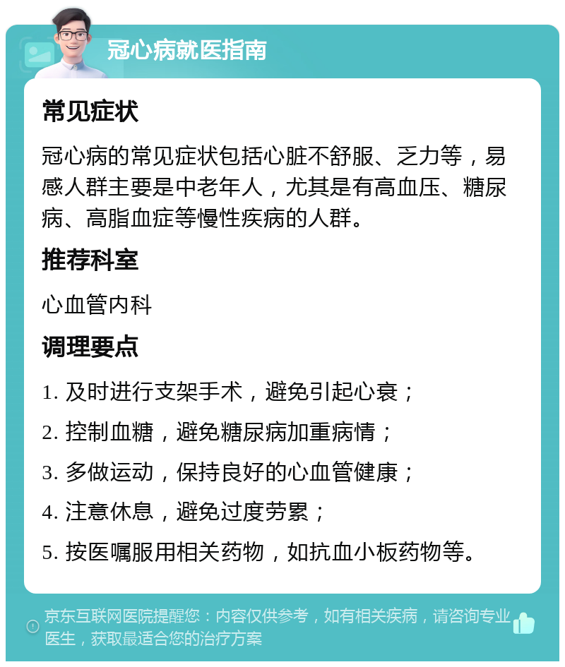 冠心病就医指南 常见症状 冠心病的常见症状包括心脏不舒服、乏力等，易感人群主要是中老年人，尤其是有高血压、糖尿病、高脂血症等慢性疾病的人群。 推荐科室 心血管内科 调理要点 1. 及时进行支架手术，避免引起心衰； 2. 控制血糖，避免糖尿病加重病情； 3. 多做运动，保持良好的心血管健康； 4. 注意休息，避免过度劳累； 5. 按医嘱服用相关药物，如抗血小板药物等。