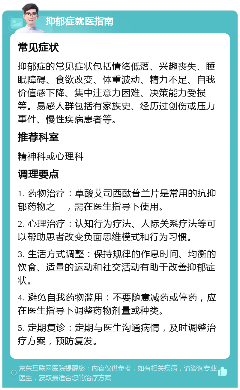 抑郁症就医指南 常见症状 抑郁症的常见症状包括情绪低落、兴趣丧失、睡眠障碍、食欲改变、体重波动、精力不足、自我价值感下降、集中注意力困难、决策能力受损等。易感人群包括有家族史、经历过创伤或压力事件、慢性疾病患者等。 推荐科室 精神科或心理科 调理要点 1. 药物治疗：草酸艾司西酞普兰片是常用的抗抑郁药物之一，需在医生指导下使用。 2. 心理治疗：认知行为疗法、人际关系疗法等可以帮助患者改变负面思维模式和行为习惯。 3. 生活方式调整：保持规律的作息时间、均衡的饮食、适量的运动和社交活动有助于改善抑郁症状。 4. 避免自我药物滥用：不要随意减药或停药，应在医生指导下调整药物剂量或种类。 5. 定期复诊：定期与医生沟通病情，及时调整治疗方案，预防复发。