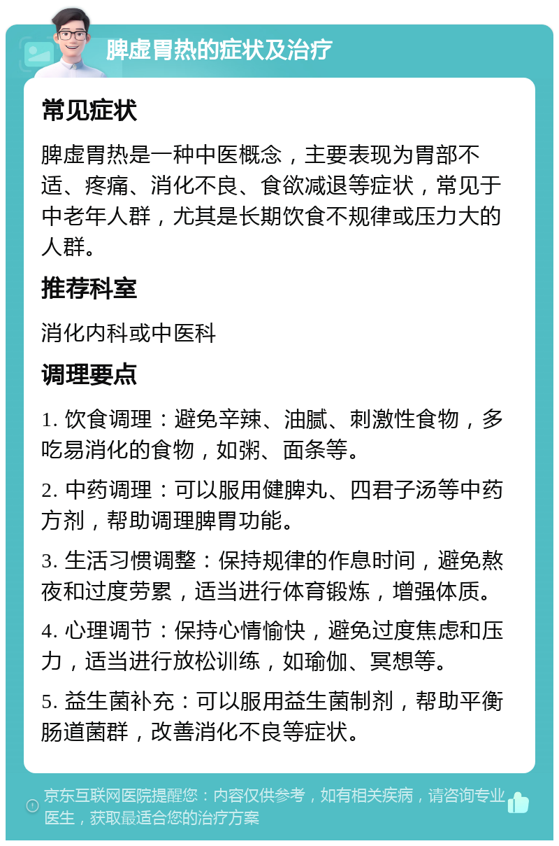 脾虚胃热的症状及治疗 常见症状 脾虚胃热是一种中医概念，主要表现为胃部不适、疼痛、消化不良、食欲减退等症状，常见于中老年人群，尤其是长期饮食不规律或压力大的人群。 推荐科室 消化内科或中医科 调理要点 1. 饮食调理：避免辛辣、油腻、刺激性食物，多吃易消化的食物，如粥、面条等。 2. 中药调理：可以服用健脾丸、四君子汤等中药方剂，帮助调理脾胃功能。 3. 生活习惯调整：保持规律的作息时间，避免熬夜和过度劳累，适当进行体育锻炼，增强体质。 4. 心理调节：保持心情愉快，避免过度焦虑和压力，适当进行放松训练，如瑜伽、冥想等。 5. 益生菌补充：可以服用益生菌制剂，帮助平衡肠道菌群，改善消化不良等症状。