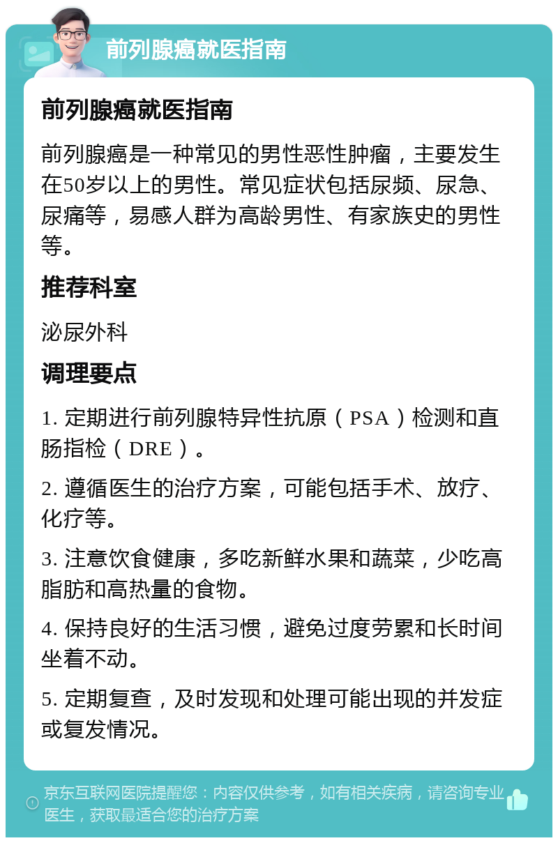 前列腺癌就医指南 前列腺癌就医指南 前列腺癌是一种常见的男性恶性肿瘤，主要发生在50岁以上的男性。常见症状包括尿频、尿急、尿痛等，易感人群为高龄男性、有家族史的男性等。 推荐科室 泌尿外科 调理要点 1. 定期进行前列腺特异性抗原（PSA）检测和直肠指检（DRE）。 2. 遵循医生的治疗方案，可能包括手术、放疗、化疗等。 3. 注意饮食健康，多吃新鲜水果和蔬菜，少吃高脂肪和高热量的食物。 4. 保持良好的生活习惯，避免过度劳累和长时间坐着不动。 5. 定期复查，及时发现和处理可能出现的并发症或复发情况。