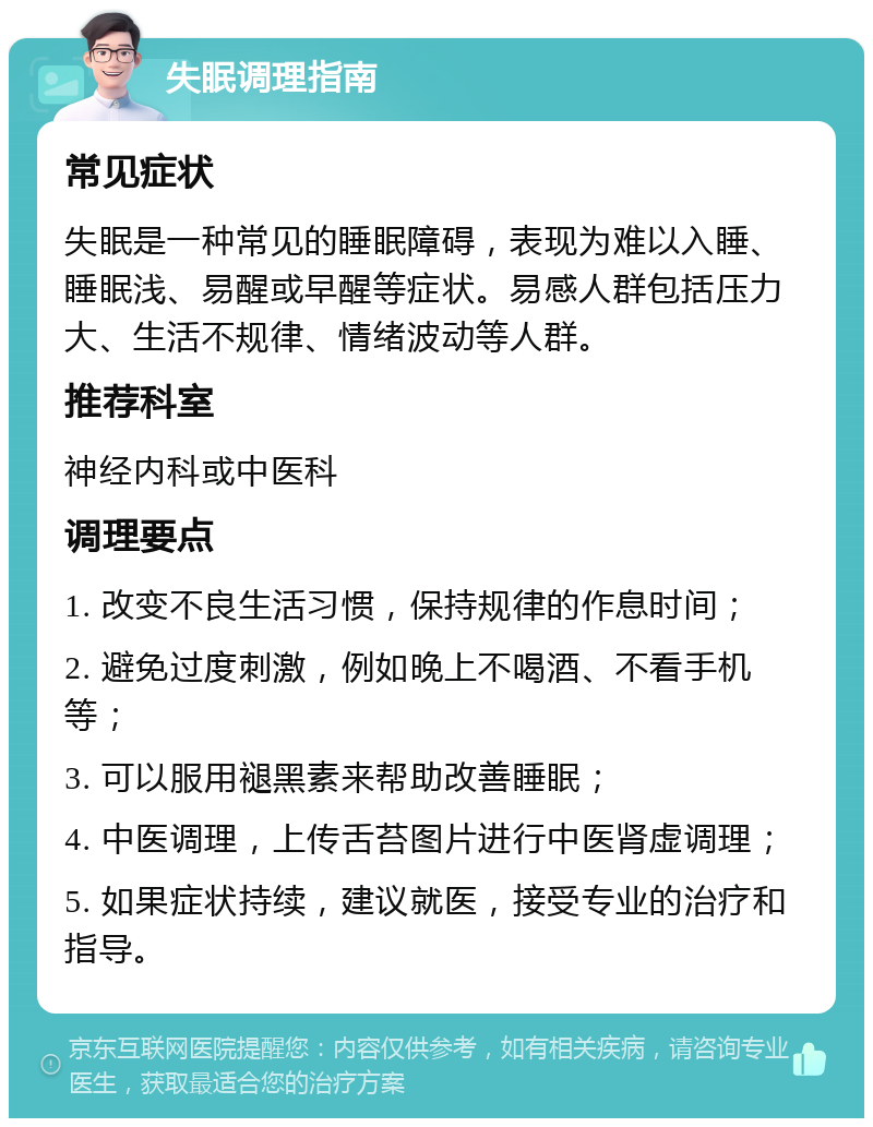 失眠调理指南 常见症状 失眠是一种常见的睡眠障碍，表现为难以入睡、睡眠浅、易醒或早醒等症状。易感人群包括压力大、生活不规律、情绪波动等人群。 推荐科室 神经内科或中医科 调理要点 1. 改变不良生活习惯，保持规律的作息时间； 2. 避免过度刺激，例如晚上不喝酒、不看手机等； 3. 可以服用褪黑素来帮助改善睡眠； 4. 中医调理，上传舌苔图片进行中医肾虚调理； 5. 如果症状持续，建议就医，接受专业的治疗和指导。