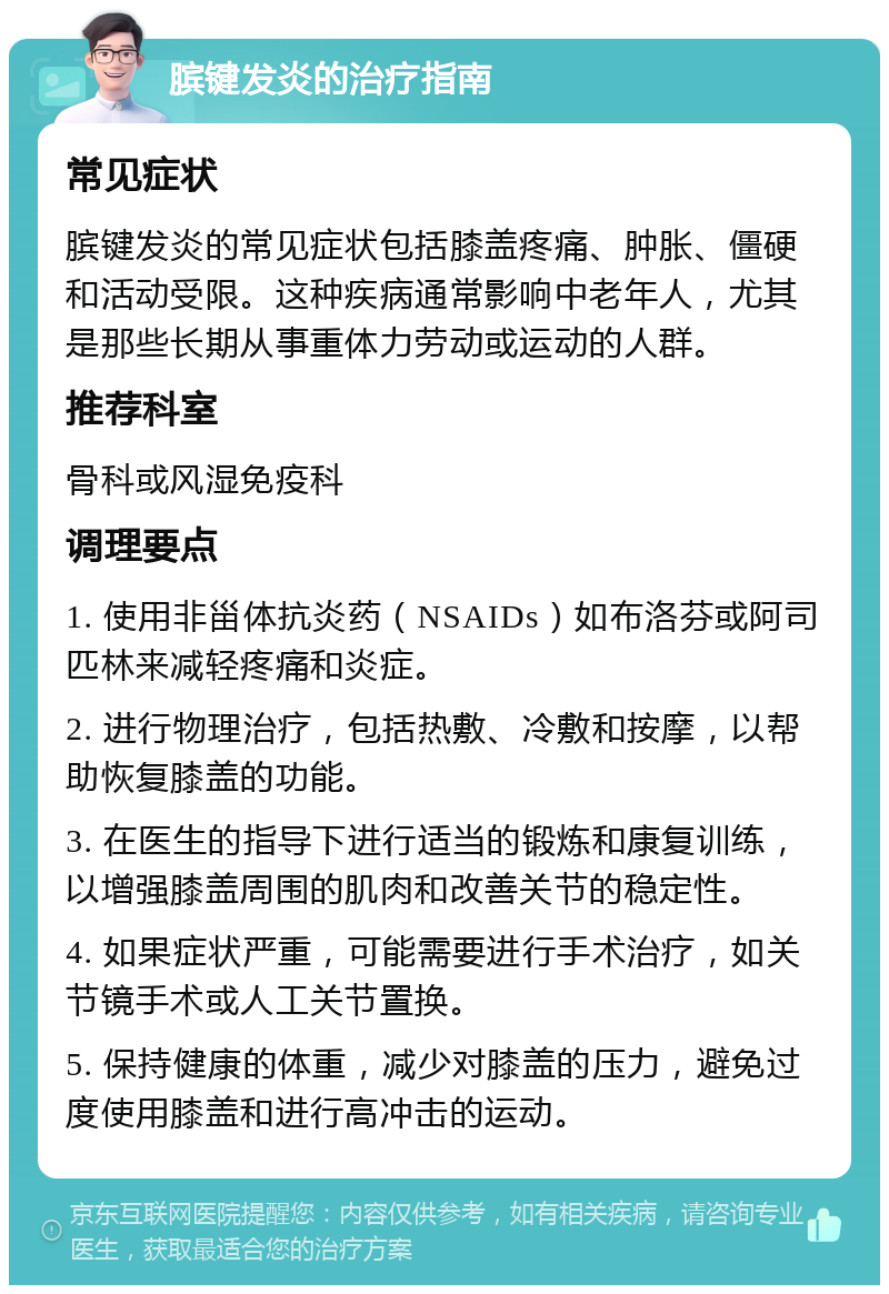 膑键发炎的治疗指南 常见症状 膑键发炎的常见症状包括膝盖疼痛、肿胀、僵硬和活动受限。这种疾病通常影响中老年人，尤其是那些长期从事重体力劳动或运动的人群。 推荐科室 骨科或风湿免疫科 调理要点 1. 使用非甾体抗炎药（NSAIDs）如布洛芬或阿司匹林来减轻疼痛和炎症。 2. 进行物理治疗，包括热敷、冷敷和按摩，以帮助恢复膝盖的功能。 3. 在医生的指导下进行适当的锻炼和康复训练，以增强膝盖周围的肌肉和改善关节的稳定性。 4. 如果症状严重，可能需要进行手术治疗，如关节镜手术或人工关节置换。 5. 保持健康的体重，减少对膝盖的压力，避免过度使用膝盖和进行高冲击的运动。