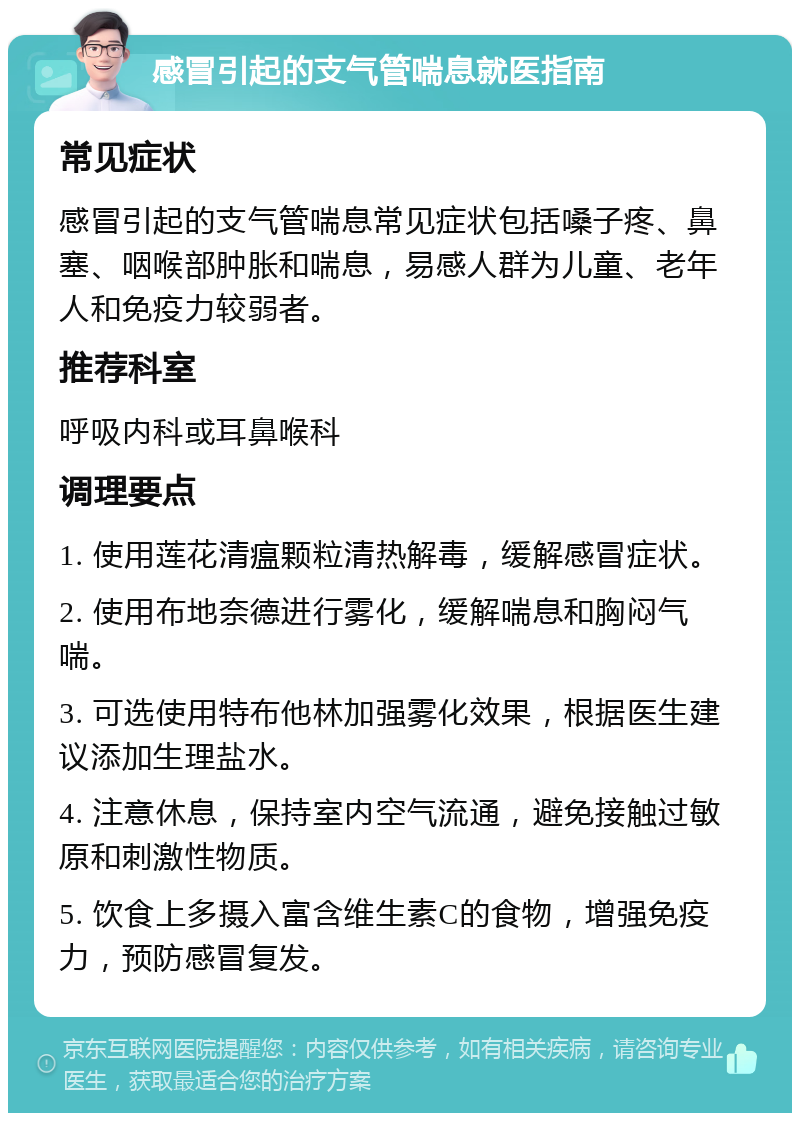 感冒引起的支气管喘息就医指南 常见症状 感冒引起的支气管喘息常见症状包括嗓子疼、鼻塞、咽喉部肿胀和喘息，易感人群为儿童、老年人和免疫力较弱者。 推荐科室 呼吸内科或耳鼻喉科 调理要点 1. 使用莲花清瘟颗粒清热解毒，缓解感冒症状。 2. 使用布地奈德进行雾化，缓解喘息和胸闷气喘。 3. 可选使用特布他林加强雾化效果，根据医生建议添加生理盐水。 4. 注意休息，保持室内空气流通，避免接触过敏原和刺激性物质。 5. 饮食上多摄入富含维生素C的食物，增强免疫力，预防感冒复发。