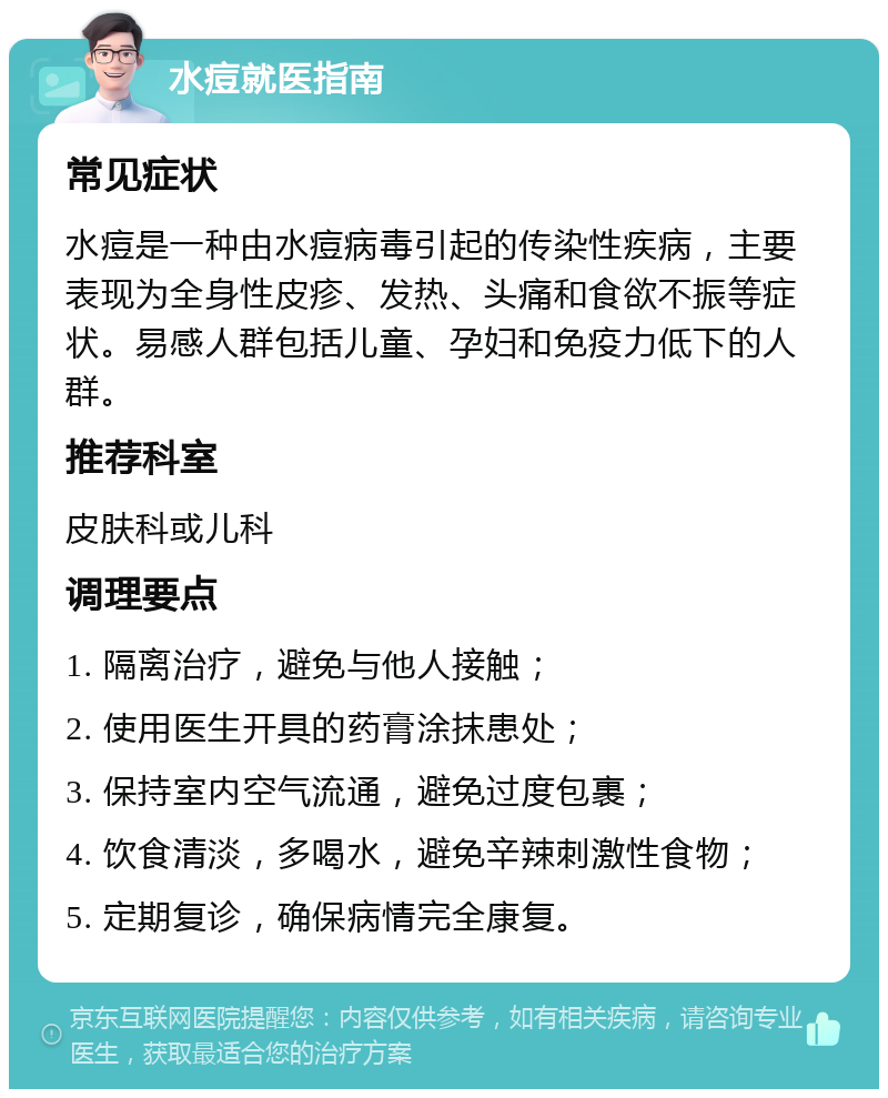 水痘就医指南 常见症状 水痘是一种由水痘病毒引起的传染性疾病，主要表现为全身性皮疹、发热、头痛和食欲不振等症状。易感人群包括儿童、孕妇和免疫力低下的人群。 推荐科室 皮肤科或儿科 调理要点 1. 隔离治疗，避免与他人接触； 2. 使用医生开具的药膏涂抹患处； 3. 保持室内空气流通，避免过度包裹； 4. 饮食清淡，多喝水，避免辛辣刺激性食物； 5. 定期复诊，确保病情完全康复。