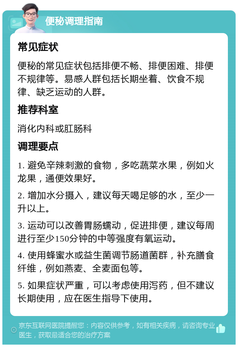 便秘调理指南 常见症状 便秘的常见症状包括排便不畅、排便困难、排便不规律等。易感人群包括长期坐着、饮食不规律、缺乏运动的人群。 推荐科室 消化内科或肛肠科 调理要点 1. 避免辛辣刺激的食物，多吃蔬菜水果，例如火龙果，通便效果好。 2. 增加水分摄入，建议每天喝足够的水，至少一升以上。 3. 运动可以改善胃肠蠕动，促进排便，建议每周进行至少150分钟的中等强度有氧运动。 4. 使用蜂蜜水或益生菌调节肠道菌群，补充膳食纤维，例如燕麦、全麦面包等。 5. 如果症状严重，可以考虑使用泻药，但不建议长期使用，应在医生指导下使用。