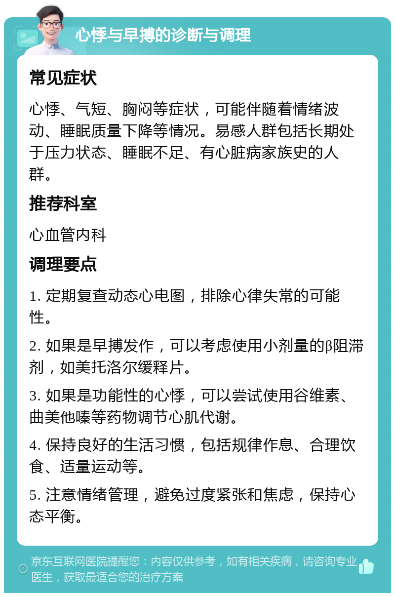 心悸与早搏的诊断与调理 常见症状 心悸、气短、胸闷等症状，可能伴随着情绪波动、睡眠质量下降等情况。易感人群包括长期处于压力状态、睡眠不足、有心脏病家族史的人群。 推荐科室 心血管内科 调理要点 1. 定期复查动态心电图，排除心律失常的可能性。 2. 如果是早搏发作，可以考虑使用小剂量的β阻滞剂，如美托洛尔缓释片。 3. 如果是功能性的心悸，可以尝试使用谷维素、曲美他嗪等药物调节心肌代谢。 4. 保持良好的生活习惯，包括规律作息、合理饮食、适量运动等。 5. 注意情绪管理，避免过度紧张和焦虑，保持心态平衡。