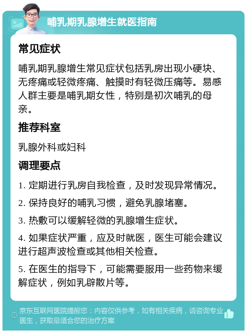 哺乳期乳腺增生就医指南 常见症状 哺乳期乳腺增生常见症状包括乳房出现小硬块、无疼痛或轻微疼痛、触摸时有轻微压痛等。易感人群主要是哺乳期女性，特别是初次哺乳的母亲。 推荐科室 乳腺外科或妇科 调理要点 1. 定期进行乳房自我检查，及时发现异常情况。 2. 保持良好的哺乳习惯，避免乳腺堵塞。 3. 热敷可以缓解轻微的乳腺增生症状。 4. 如果症状严重，应及时就医，医生可能会建议进行超声波检查或其他相关检查。 5. 在医生的指导下，可能需要服用一些药物来缓解症状，例如乳辟散片等。