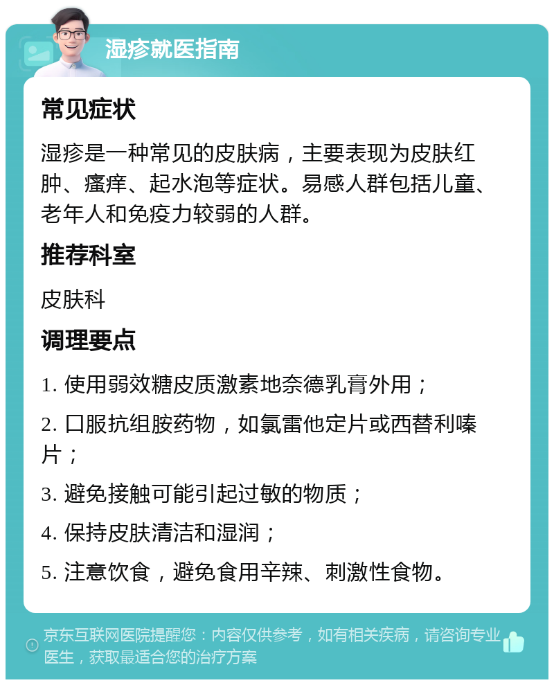 湿疹就医指南 常见症状 湿疹是一种常见的皮肤病，主要表现为皮肤红肿、瘙痒、起水泡等症状。易感人群包括儿童、老年人和免疫力较弱的人群。 推荐科室 皮肤科 调理要点 1. 使用弱效糖皮质激素地奈德乳膏外用； 2. 口服抗组胺药物，如氯雷他定片或西替利嗪片； 3. 避免接触可能引起过敏的物质； 4. 保持皮肤清洁和湿润； 5. 注意饮食，避免食用辛辣、刺激性食物。