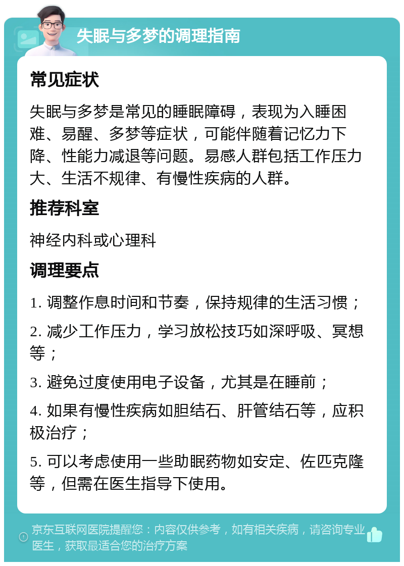 失眠与多梦的调理指南 常见症状 失眠与多梦是常见的睡眠障碍，表现为入睡困难、易醒、多梦等症状，可能伴随着记忆力下降、性能力减退等问题。易感人群包括工作压力大、生活不规律、有慢性疾病的人群。 推荐科室 神经内科或心理科 调理要点 1. 调整作息时间和节奏，保持规律的生活习惯； 2. 减少工作压力，学习放松技巧如深呼吸、冥想等； 3. 避免过度使用电子设备，尤其是在睡前； 4. 如果有慢性疾病如胆结石、肝管结石等，应积极治疗； 5. 可以考虑使用一些助眠药物如安定、佐匹克隆等，但需在医生指导下使用。