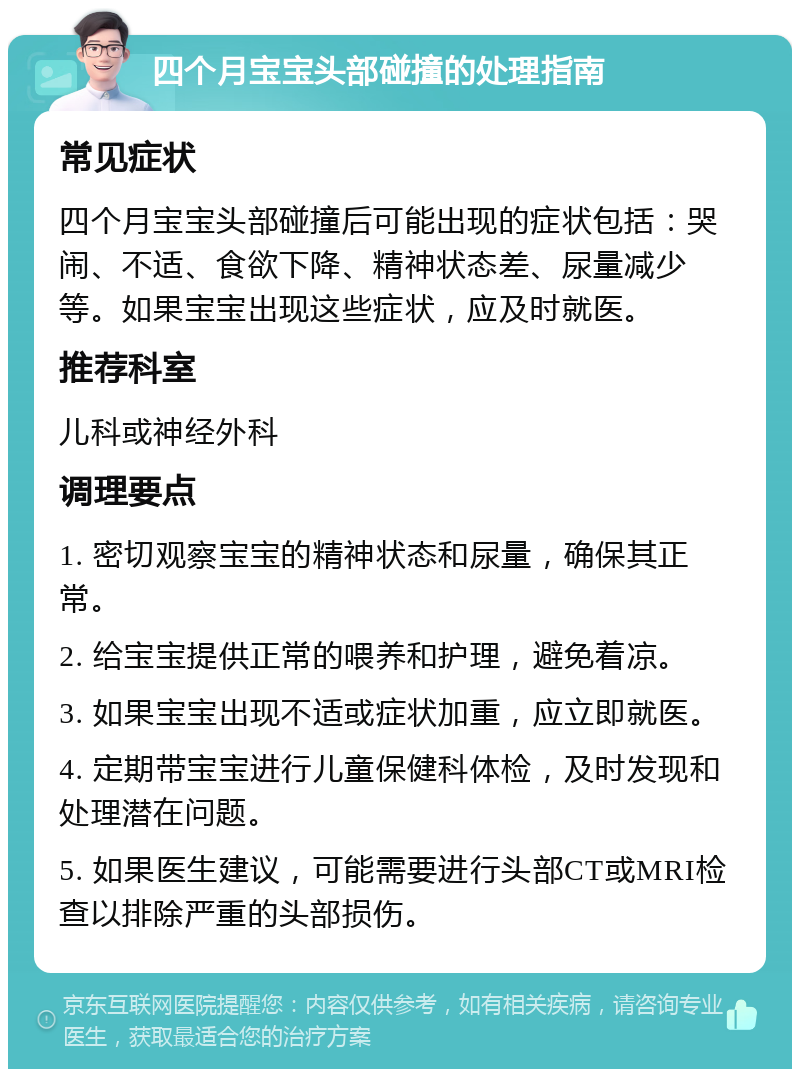 四个月宝宝头部碰撞的处理指南 常见症状 四个月宝宝头部碰撞后可能出现的症状包括：哭闹、不适、食欲下降、精神状态差、尿量减少等。如果宝宝出现这些症状，应及时就医。 推荐科室 儿科或神经外科 调理要点 1. 密切观察宝宝的精神状态和尿量，确保其正常。 2. 给宝宝提供正常的喂养和护理，避免着凉。 3. 如果宝宝出现不适或症状加重，应立即就医。 4. 定期带宝宝进行儿童保健科体检，及时发现和处理潜在问题。 5. 如果医生建议，可能需要进行头部CT或MRI检查以排除严重的头部损伤。