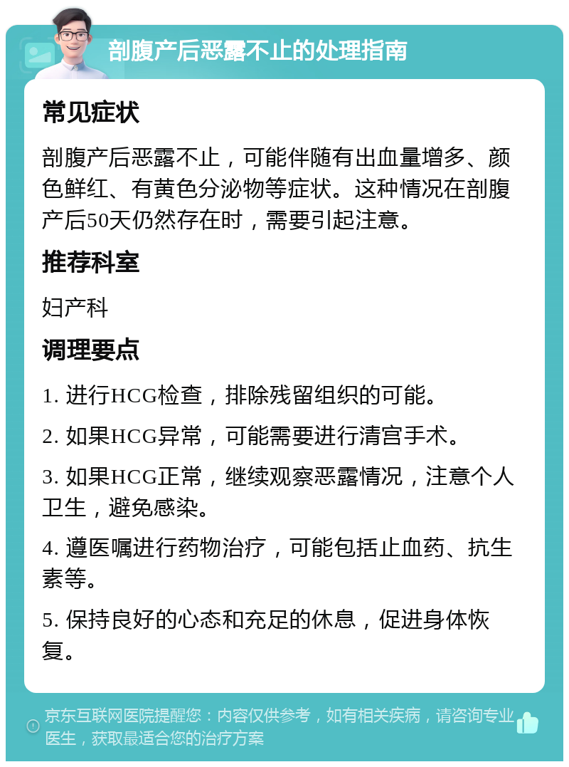 剖腹产后恶露不止的处理指南 常见症状 剖腹产后恶露不止，可能伴随有出血量增多、颜色鲜红、有黄色分泌物等症状。这种情况在剖腹产后50天仍然存在时，需要引起注意。 推荐科室 妇产科 调理要点 1. 进行HCG检查，排除残留组织的可能。 2. 如果HCG异常，可能需要进行清宫手术。 3. 如果HCG正常，继续观察恶露情况，注意个人卫生，避免感染。 4. 遵医嘱进行药物治疗，可能包括止血药、抗生素等。 5. 保持良好的心态和充足的休息，促进身体恢复。