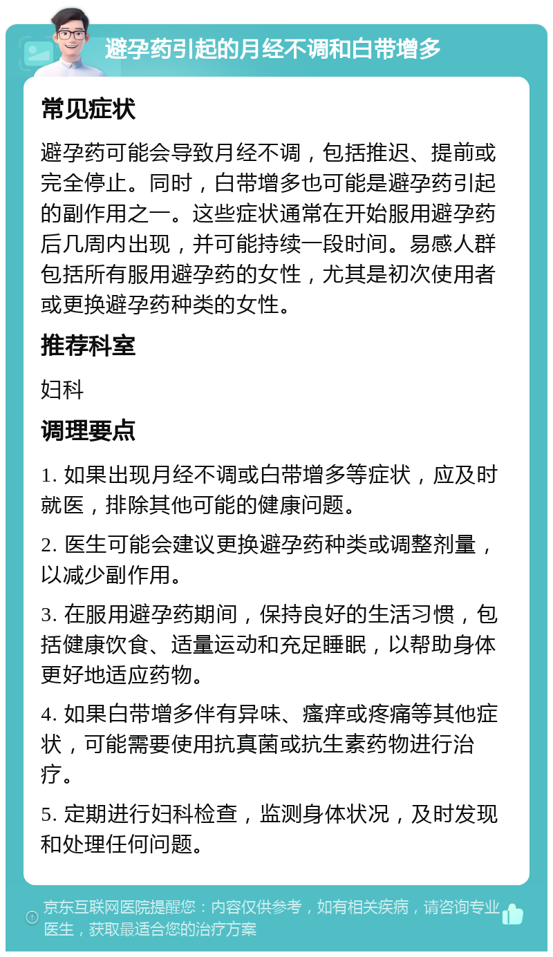 避孕药引起的月经不调和白带增多 常见症状 避孕药可能会导致月经不调，包括推迟、提前或完全停止。同时，白带增多也可能是避孕药引起的副作用之一。这些症状通常在开始服用避孕药后几周内出现，并可能持续一段时间。易感人群包括所有服用避孕药的女性，尤其是初次使用者或更换避孕药种类的女性。 推荐科室 妇科 调理要点 1. 如果出现月经不调或白带增多等症状，应及时就医，排除其他可能的健康问题。 2. 医生可能会建议更换避孕药种类或调整剂量，以减少副作用。 3. 在服用避孕药期间，保持良好的生活习惯，包括健康饮食、适量运动和充足睡眠，以帮助身体更好地适应药物。 4. 如果白带增多伴有异味、瘙痒或疼痛等其他症状，可能需要使用抗真菌或抗生素药物进行治疗。 5. 定期进行妇科检查，监测身体状况，及时发现和处理任何问题。