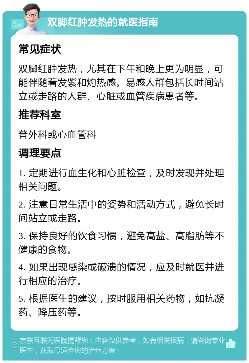 双脚红肿发热的就医指南 常见症状 双脚红肿发热，尤其在下午和晚上更为明显，可能伴随着发紫和灼热感。易感人群包括长时间站立或走路的人群、心脏或血管疾病患者等。 推荐科室 普外科或心血管科 调理要点 1. 定期进行血生化和心脏检查，及时发现并处理相关问题。 2. 注意日常生活中的姿势和活动方式，避免长时间站立或走路。 3. 保持良好的饮食习惯，避免高盐、高脂肪等不健康的食物。 4. 如果出现感染或破溃的情况，应及时就医并进行相应的治疗。 5. 根据医生的建议，按时服用相关药物，如抗凝药、降压药等。