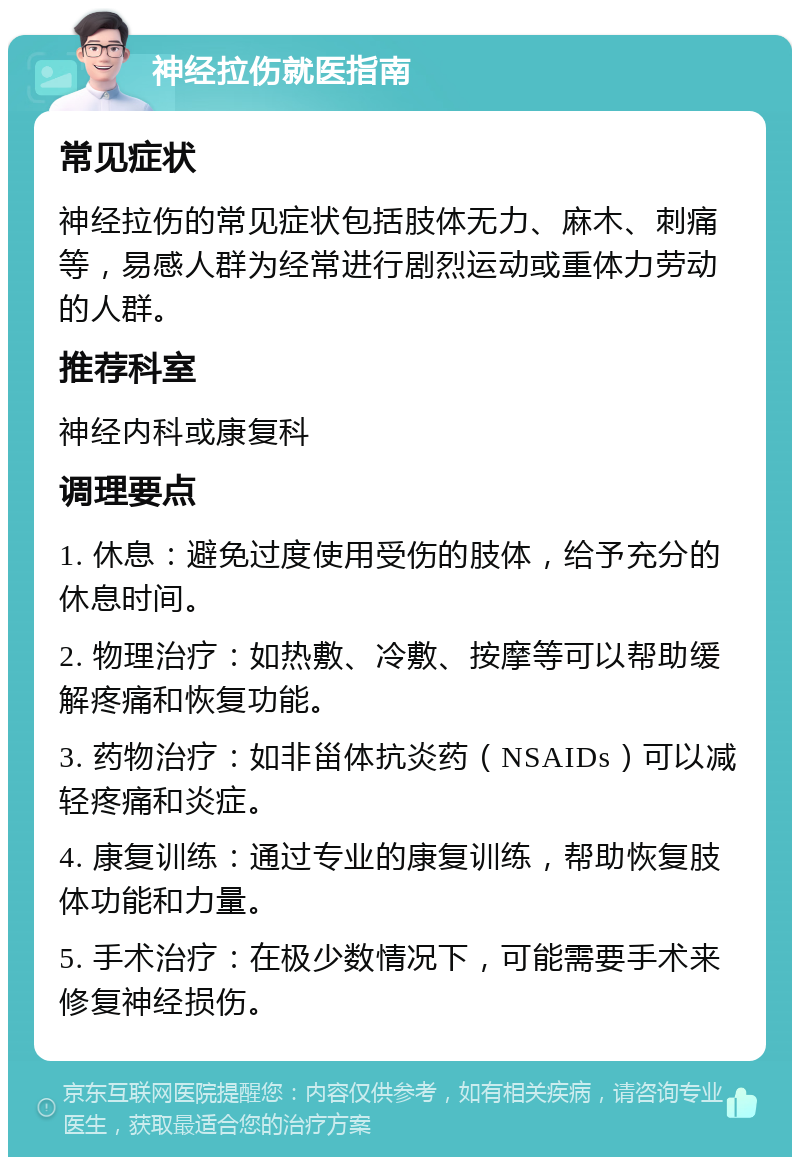 神经拉伤就医指南 常见症状 神经拉伤的常见症状包括肢体无力、麻木、刺痛等，易感人群为经常进行剧烈运动或重体力劳动的人群。 推荐科室 神经内科或康复科 调理要点 1. 休息：避免过度使用受伤的肢体，给予充分的休息时间。 2. 物理治疗：如热敷、冷敷、按摩等可以帮助缓解疼痛和恢复功能。 3. 药物治疗：如非甾体抗炎药（NSAIDs）可以减轻疼痛和炎症。 4. 康复训练：通过专业的康复训练，帮助恢复肢体功能和力量。 5. 手术治疗：在极少数情况下，可能需要手术来修复神经损伤。