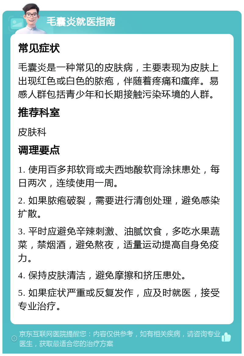 毛囊炎就医指南 常见症状 毛囊炎是一种常见的皮肤病，主要表现为皮肤上出现红色或白色的脓疱，伴随着疼痛和瘙痒。易感人群包括青少年和长期接触污染环境的人群。 推荐科室 皮肤科 调理要点 1. 使用百多邦软膏或夫西地酸软膏涂抹患处，每日两次，连续使用一周。 2. 如果脓疱破裂，需要进行清创处理，避免感染扩散。 3. 平时应避免辛辣刺激、油腻饮食，多吃水果蔬菜，禁烟酒，避免熬夜，适量运动提高自身免疫力。 4. 保持皮肤清洁，避免摩擦和挤压患处。 5. 如果症状严重或反复发作，应及时就医，接受专业治疗。