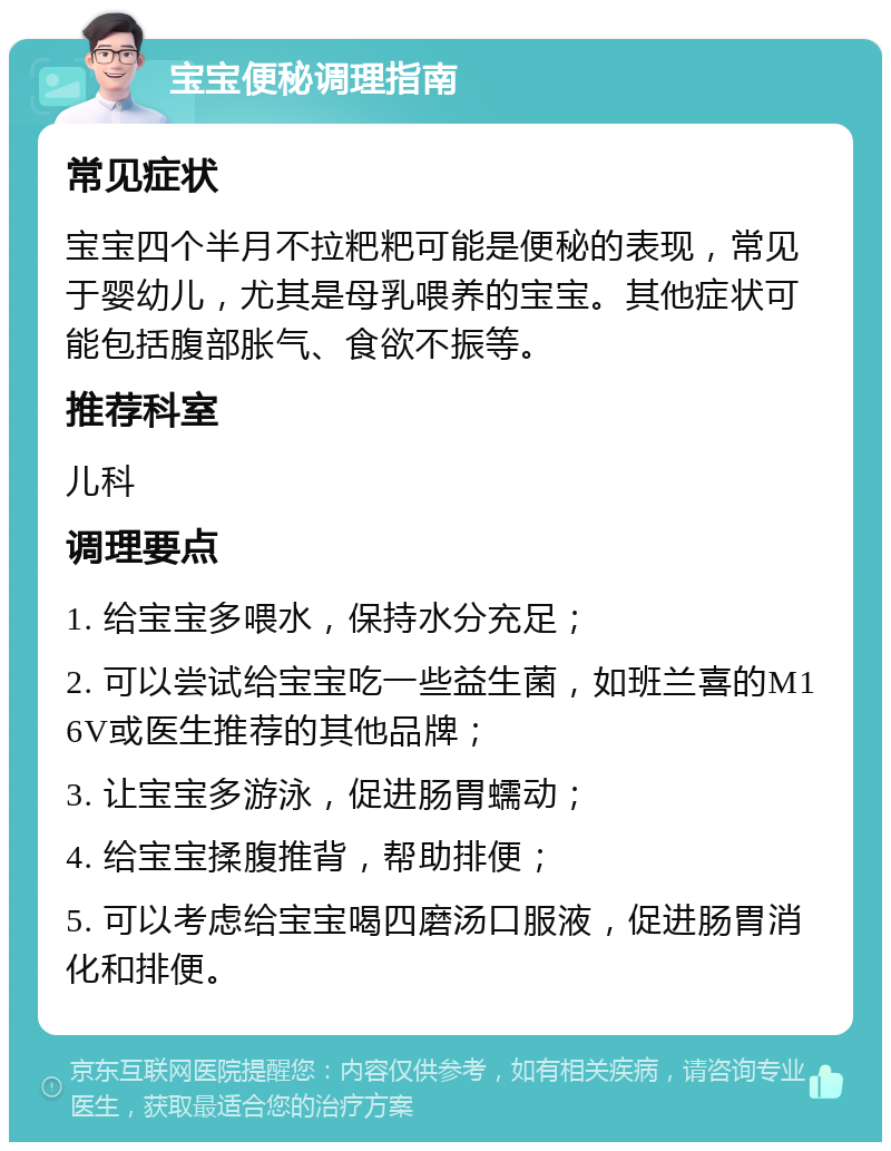 宝宝便秘调理指南 常见症状 宝宝四个半月不拉粑粑可能是便秘的表现，常见于婴幼儿，尤其是母乳喂养的宝宝。其他症状可能包括腹部胀气、食欲不振等。 推荐科室 儿科 调理要点 1. 给宝宝多喂水，保持水分充足； 2. 可以尝试给宝宝吃一些益生菌，如班兰喜的M16V或医生推荐的其他品牌； 3. 让宝宝多游泳，促进肠胃蠕动； 4. 给宝宝揉腹推背，帮助排便； 5. 可以考虑给宝宝喝四磨汤口服液，促进肠胃消化和排便。