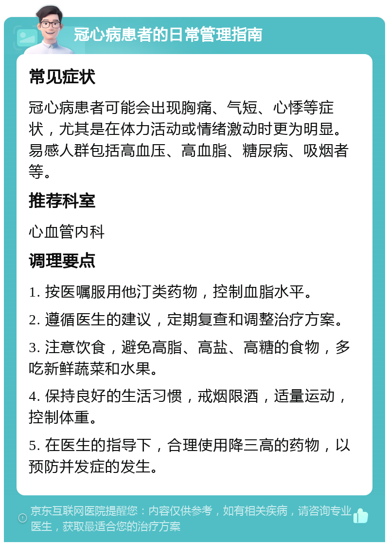 冠心病患者的日常管理指南 常见症状 冠心病患者可能会出现胸痛、气短、心悸等症状，尤其是在体力活动或情绪激动时更为明显。易感人群包括高血压、高血脂、糖尿病、吸烟者等。 推荐科室 心血管内科 调理要点 1. 按医嘱服用他汀类药物，控制血脂水平。 2. 遵循医生的建议，定期复查和调整治疗方案。 3. 注意饮食，避免高脂、高盐、高糖的食物，多吃新鲜蔬菜和水果。 4. 保持良好的生活习惯，戒烟限酒，适量运动，控制体重。 5. 在医生的指导下，合理使用降三高的药物，以预防并发症的发生。