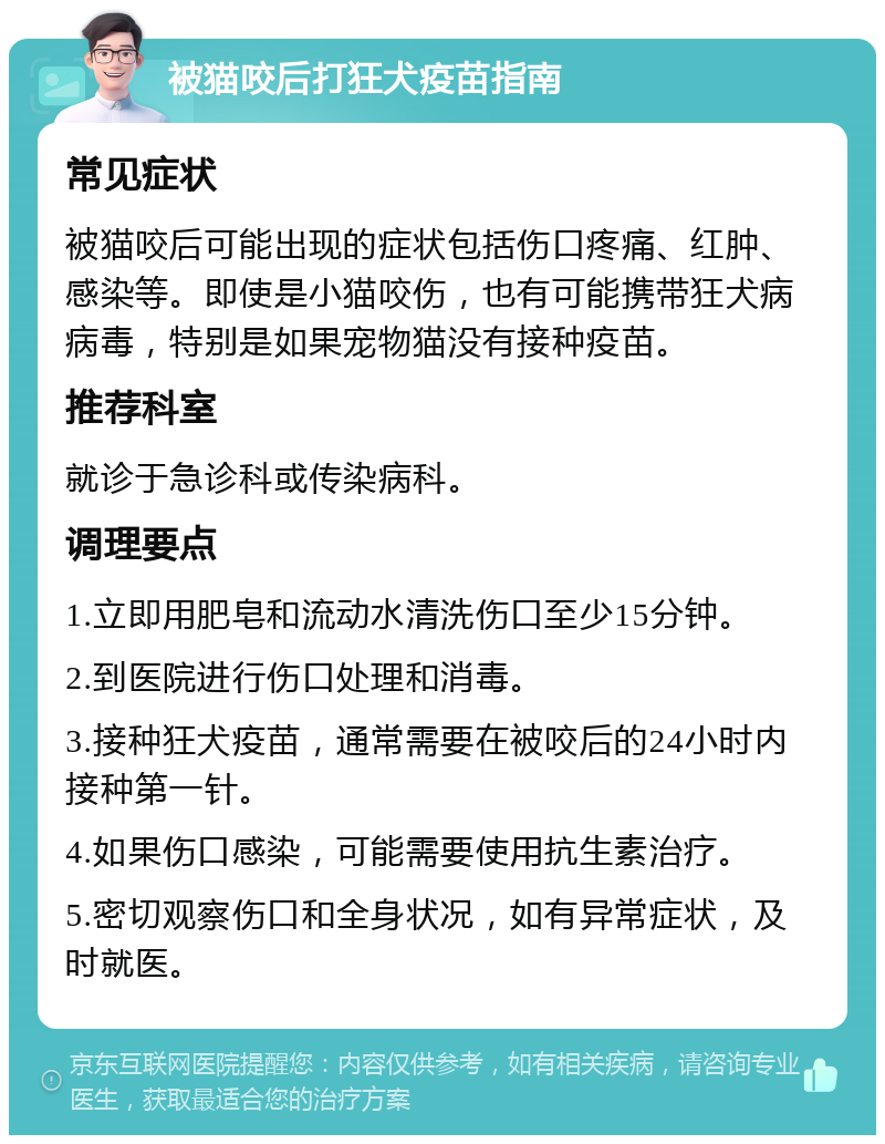 被猫咬后打狂犬疫苗指南 常见症状 被猫咬后可能出现的症状包括伤口疼痛、红肿、感染等。即使是小猫咬伤，也有可能携带狂犬病病毒，特别是如果宠物猫没有接种疫苗。 推荐科室 就诊于急诊科或传染病科。 调理要点 1.立即用肥皂和流动水清洗伤口至少15分钟。 2.到医院进行伤口处理和消毒。 3.接种狂犬疫苗，通常需要在被咬后的24小时内接种第一针。 4.如果伤口感染，可能需要使用抗生素治疗。 5.密切观察伤口和全身状况，如有异常症状，及时就医。