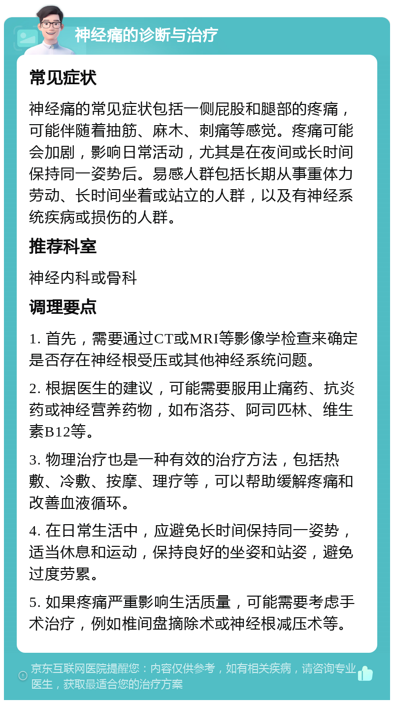 神经痛的诊断与治疗 常见症状 神经痛的常见症状包括一侧屁股和腿部的疼痛，可能伴随着抽筋、麻木、刺痛等感觉。疼痛可能会加剧，影响日常活动，尤其是在夜间或长时间保持同一姿势后。易感人群包括长期从事重体力劳动、长时间坐着或站立的人群，以及有神经系统疾病或损伤的人群。 推荐科室 神经内科或骨科 调理要点 1. 首先，需要通过CT或MRI等影像学检查来确定是否存在神经根受压或其他神经系统问题。 2. 根据医生的建议，可能需要服用止痛药、抗炎药或神经营养药物，如布洛芬、阿司匹林、维生素B12等。 3. 物理治疗也是一种有效的治疗方法，包括热敷、冷敷、按摩、理疗等，可以帮助缓解疼痛和改善血液循环。 4. 在日常生活中，应避免长时间保持同一姿势，适当休息和运动，保持良好的坐姿和站姿，避免过度劳累。 5. 如果疼痛严重影响生活质量，可能需要考虑手术治疗，例如椎间盘摘除术或神经根减压术等。