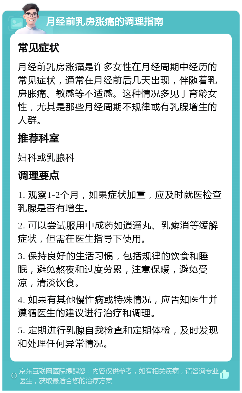 月经前乳房涨痛的调理指南 常见症状 月经前乳房涨痛是许多女性在月经周期中经历的常见症状，通常在月经前后几天出现，伴随着乳房胀痛、敏感等不适感。这种情况多见于育龄女性，尤其是那些月经周期不规律或有乳腺增生的人群。 推荐科室 妇科或乳腺科 调理要点 1. 观察1-2个月，如果症状加重，应及时就医检查乳腺是否有增生。 2. 可以尝试服用中成药如逍遥丸、乳癖消等缓解症状，但需在医生指导下使用。 3. 保持良好的生活习惯，包括规律的饮食和睡眠，避免熬夜和过度劳累，注意保暖，避免受凉，清淡饮食。 4. 如果有其他慢性病或特殊情况，应告知医生并遵循医生的建议进行治疗和调理。 5. 定期进行乳腺自我检查和定期体检，及时发现和处理任何异常情况。