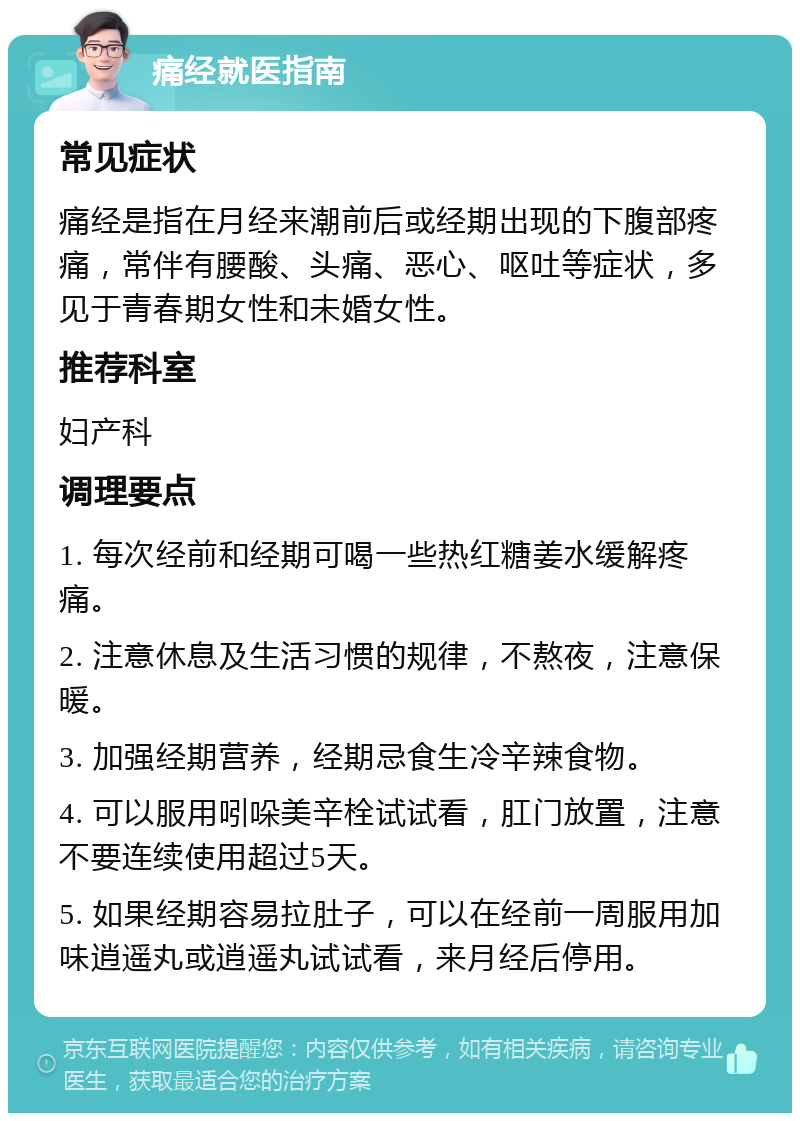 痛经就医指南 常见症状 痛经是指在月经来潮前后或经期出现的下腹部疼痛，常伴有腰酸、头痛、恶心、呕吐等症状，多见于青春期女性和未婚女性。 推荐科室 妇产科 调理要点 1. 每次经前和经期可喝一些热红糖姜水缓解疼痛。 2. 注意休息及生活习惯的规律，不熬夜，注意保暖。 3. 加强经期营养，经期忌食生冷辛辣食物。 4. 可以服用吲哚美辛栓试试看，肛门放置，注意不要连续使用超过5天。 5. 如果经期容易拉肚子，可以在经前一周服用加味逍遥丸或逍遥丸试试看，来月经后停用。