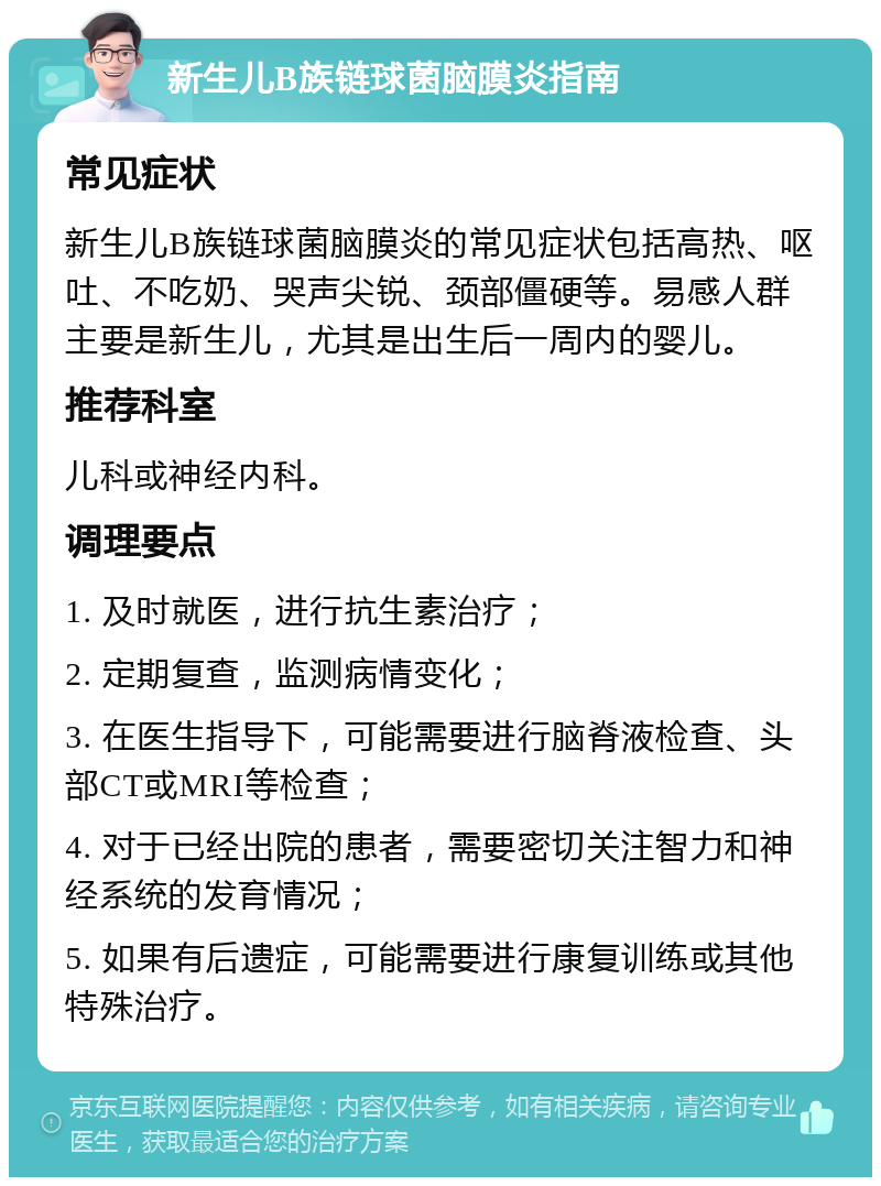 新生儿B族链球菌脑膜炎指南 常见症状 新生儿B族链球菌脑膜炎的常见症状包括高热、呕吐、不吃奶、哭声尖锐、颈部僵硬等。易感人群主要是新生儿，尤其是出生后一周内的婴儿。 推荐科室 儿科或神经内科。 调理要点 1. 及时就医，进行抗生素治疗； 2. 定期复查，监测病情变化； 3. 在医生指导下，可能需要进行脑脊液检查、头部CT或MRI等检查； 4. 对于已经出院的患者，需要密切关注智力和神经系统的发育情况； 5. 如果有后遗症，可能需要进行康复训练或其他特殊治疗。