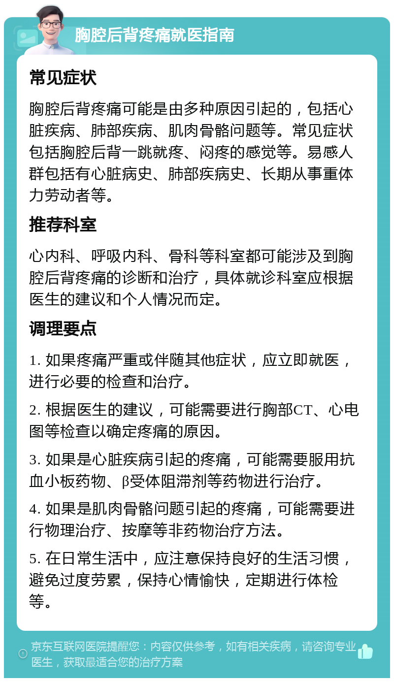 胸腔后背疼痛就医指南 常见症状 胸腔后背疼痛可能是由多种原因引起的，包括心脏疾病、肺部疾病、肌肉骨骼问题等。常见症状包括胸腔后背一跳就疼、闷疼的感觉等。易感人群包括有心脏病史、肺部疾病史、长期从事重体力劳动者等。 推荐科室 心内科、呼吸内科、骨科等科室都可能涉及到胸腔后背疼痛的诊断和治疗，具体就诊科室应根据医生的建议和个人情况而定。 调理要点 1. 如果疼痛严重或伴随其他症状，应立即就医，进行必要的检查和治疗。 2. 根据医生的建议，可能需要进行胸部CT、心电图等检查以确定疼痛的原因。 3. 如果是心脏疾病引起的疼痛，可能需要服用抗血小板药物、β受体阻滞剂等药物进行治疗。 4. 如果是肌肉骨骼问题引起的疼痛，可能需要进行物理治疗、按摩等非药物治疗方法。 5. 在日常生活中，应注意保持良好的生活习惯，避免过度劳累，保持心情愉快，定期进行体检等。