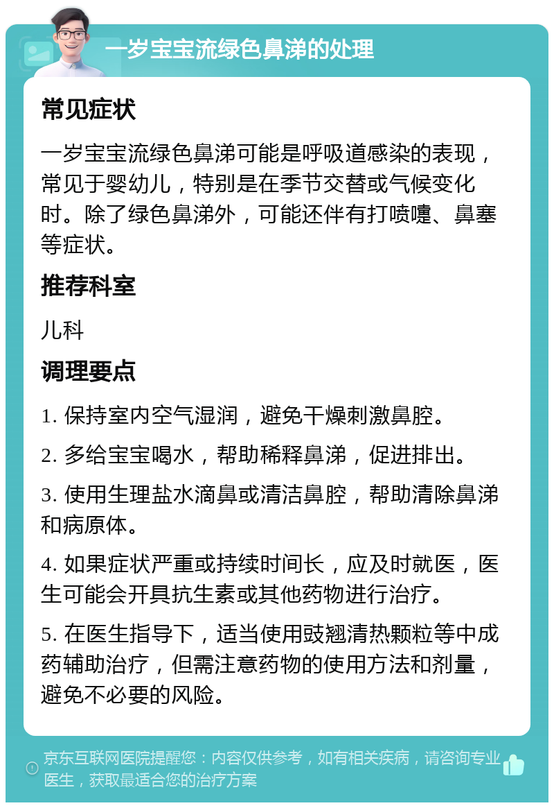 一岁宝宝流绿色鼻涕的处理 常见症状 一岁宝宝流绿色鼻涕可能是呼吸道感染的表现，常见于婴幼儿，特别是在季节交替或气候变化时。除了绿色鼻涕外，可能还伴有打喷嚏、鼻塞等症状。 推荐科室 儿科 调理要点 1. 保持室内空气湿润，避免干燥刺激鼻腔。 2. 多给宝宝喝水，帮助稀释鼻涕，促进排出。 3. 使用生理盐水滴鼻或清洁鼻腔，帮助清除鼻涕和病原体。 4. 如果症状严重或持续时间长，应及时就医，医生可能会开具抗生素或其他药物进行治疗。 5. 在医生指导下，适当使用豉翘清热颗粒等中成药辅助治疗，但需注意药物的使用方法和剂量，避免不必要的风险。