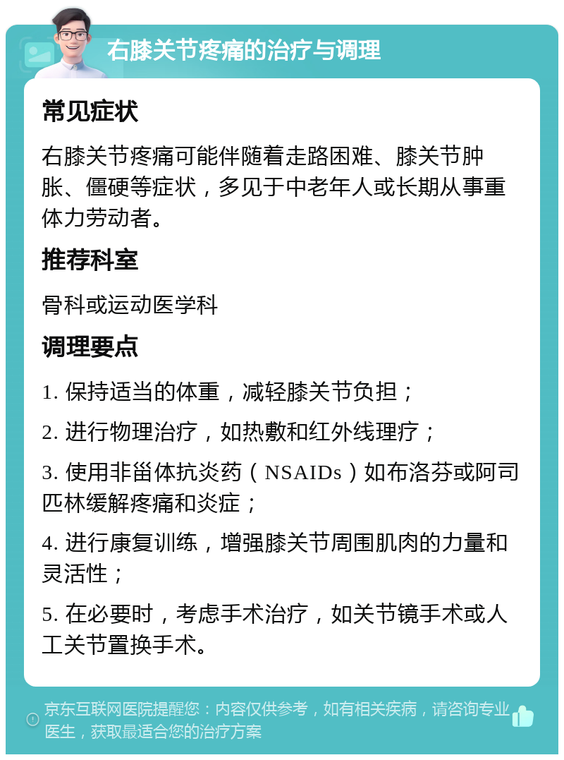 右膝关节疼痛的治疗与调理 常见症状 右膝关节疼痛可能伴随着走路困难、膝关节肿胀、僵硬等症状，多见于中老年人或长期从事重体力劳动者。 推荐科室 骨科或运动医学科 调理要点 1. 保持适当的体重，减轻膝关节负担； 2. 进行物理治疗，如热敷和红外线理疗； 3. 使用非甾体抗炎药（NSAIDs）如布洛芬或阿司匹林缓解疼痛和炎症； 4. 进行康复训练，增强膝关节周围肌肉的力量和灵活性； 5. 在必要时，考虑手术治疗，如关节镜手术或人工关节置换手术。