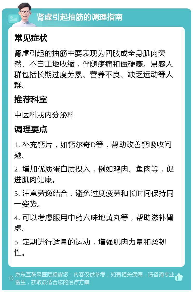 肾虚引起抽筋的调理指南 常见症状 肾虚引起的抽筋主要表现为四肢或全身肌肉突然、不自主地收缩，伴随疼痛和僵硬感。易感人群包括长期过度劳累、营养不良、缺乏运动等人群。 推荐科室 中医科或内分泌科 调理要点 1. 补充钙片，如钙尔奇D等，帮助改善钙吸收问题。 2. 增加优质蛋白质摄入，例如鸡肉、鱼肉等，促进肌肉健康。 3. 注意劳逸结合，避免过度疲劳和长时间保持同一姿势。 4. 可以考虑服用中药六味地黄丸等，帮助滋补肾虚。 5. 定期进行适量的运动，增强肌肉力量和柔韧性。