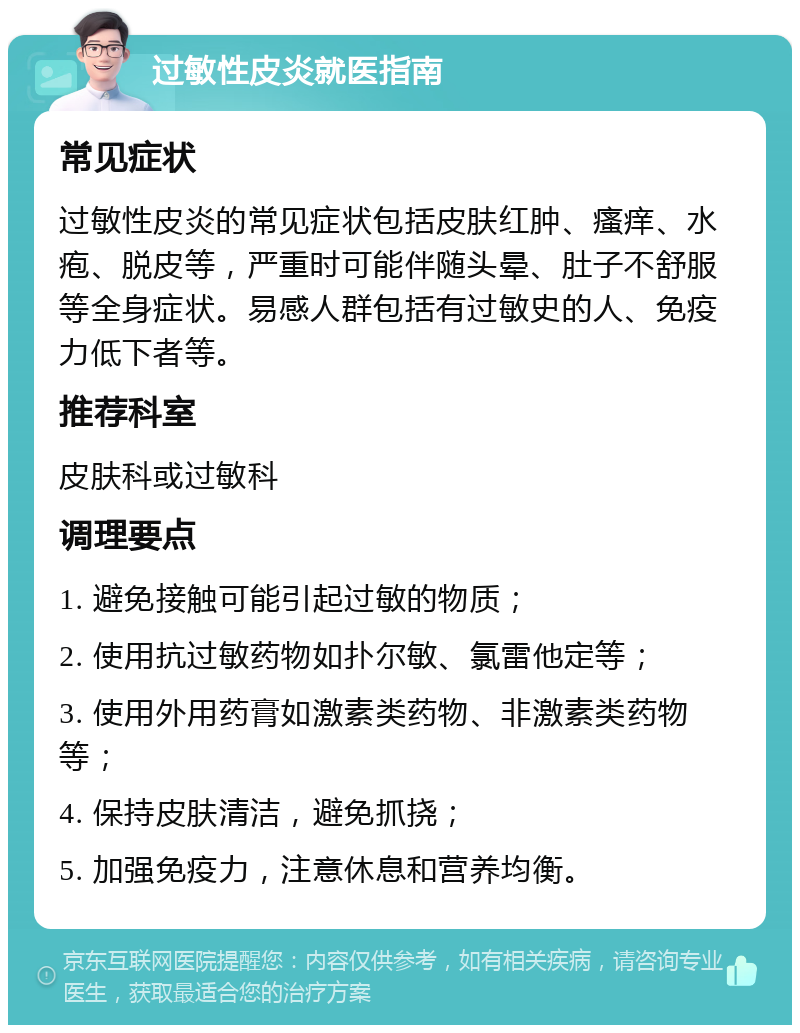 过敏性皮炎就医指南 常见症状 过敏性皮炎的常见症状包括皮肤红肿、瘙痒、水疱、脱皮等，严重时可能伴随头晕、肚子不舒服等全身症状。易感人群包括有过敏史的人、免疫力低下者等。 推荐科室 皮肤科或过敏科 调理要点 1. 避免接触可能引起过敏的物质； 2. 使用抗过敏药物如扑尔敏、氯雷他定等； 3. 使用外用药膏如激素类药物、非激素类药物等； 4. 保持皮肤清洁，避免抓挠； 5. 加强免疫力，注意休息和营养均衡。