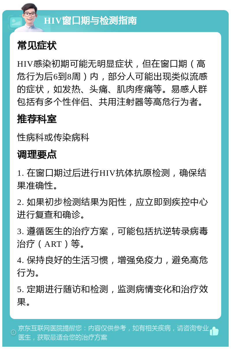 HIV窗口期与检测指南 常见症状 HIV感染初期可能无明显症状，但在窗口期（高危行为后6到8周）内，部分人可能出现类似流感的症状，如发热、头痛、肌肉疼痛等。易感人群包括有多个性伴侣、共用注射器等高危行为者。 推荐科室 性病科或传染病科 调理要点 1. 在窗口期过后进行HIV抗体抗原检测，确保结果准确性。 2. 如果初步检测结果为阳性，应立即到疾控中心进行复查和确诊。 3. 遵循医生的治疗方案，可能包括抗逆转录病毒治疗（ART）等。 4. 保持良好的生活习惯，增强免疫力，避免高危行为。 5. 定期进行随访和检测，监测病情变化和治疗效果。