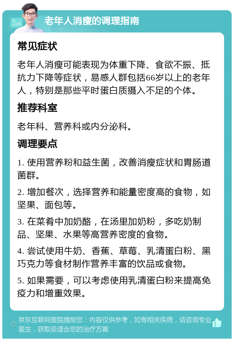 老年人消瘦的调理指南 常见症状 老年人消瘦可能表现为体重下降、食欲不振、抵抗力下降等症状，易感人群包括66岁以上的老年人，特别是那些平时蛋白质摄入不足的个体。 推荐科室 老年科、营养科或内分泌科。 调理要点 1. 使用营养粉和益生菌，改善消瘦症状和胃肠道菌群。 2. 增加餐次，选择营养和能量密度高的食物，如坚果、面包等。 3. 在菜肴中加奶酪，在汤里加奶粉，多吃奶制品、坚果、水果等高营养密度的食物。 4. 尝试使用牛奶、香蕉、草莓、乳清蛋白粉、黑巧克力等食材制作营养丰富的饮品或食物。 5. 如果需要，可以考虑使用乳清蛋白粉来提高免疫力和增重效果。